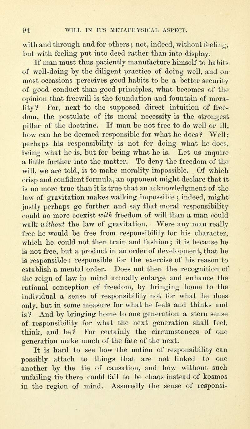 with and tlirougli and for others ; not, indeed, without feeling-, but with feeling put into deed rather than into display. If man must thus patiently manufacture himself to habits of well-doing by the diligent practice of doing well, and on most occasions perceives good habits to be a better security of good conduct than good principles, what becomes of the opinion that freewill is the foundation and fountain of mora- lity? For, next to the supposed direct intuition of free- dom, the postulate of its moral necessity is the strongest pillar of the doctrine. If man be not free to do well or ill, how can he be deemed responsible for what he does? Well; perhaps his responsibility is not for doing what he does, being what he is, but for being what he is. Let us inquire a little further into the matter. To deny the freedom of the will, we are told, is to make morality impossible. Of which crisp and confident formula, an opponent might declare that it is no more true than it is true that an acknowledgment of the law of gravitation makes walking impossible ; indeed, might justly perhaps go further and say that moral responsibility could no more coexist with freedom of will than a man could walk without the law of gravitation. Were any man really free he would be free from responsibility for his character, which he could not then train and fashion; it is because he is not free, but a product in an order of development, that he is responsible : responsible for the exercise of his reason to establish a mental order. Does not then the recognition of the reign of law in mind actually enlarge and enhance the rational conception of freedom, by bringing home to the individual a sense of responsibility not for what he does only, but in some measure for what he feels and thinks and is ? And by bringing home to one generation a stern sense of responsibilit}'- for what the next generation shall feel, think, and be? For certainly the circumstances of one generation make much of the fate of the next. It is hard to see how the notion of responsibility can possibly attach to things that are not linked to one another by the tie of causation, and how without such unfailing tie there could fail to be chaos instead of kosmos in the region of mind. Assuredly the sense of responsi-