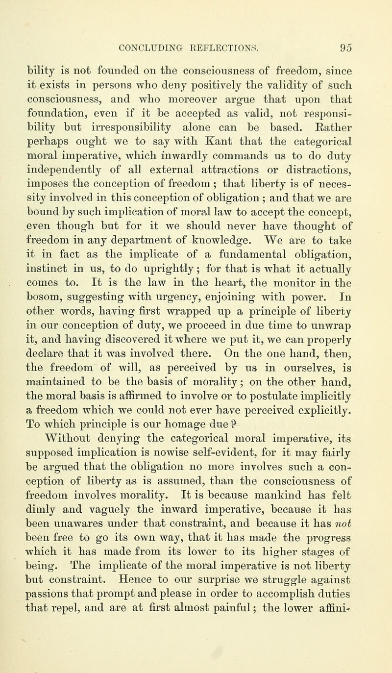 bility is not founded on the consciousness of freedom, since it exists in persons who deny positively the validity of such consciousness, and who moreover argue that upon that foundation, even if it be accepted as valid, not responsi- bility but irresponsibility alone can be based. Eather perhaps ought we to say with Kant that the categorical moral imperative, which inwardly commands us to do duty independently of all external attractions or distractions, imposes the conception of freedom ; that liberty is of neces- sity involved in this conception of obligation ; and that we are bound by such implication of moral law to accept the concept, even though but for it we should never have thought of freedom in any department of knowledge. We are to take it in fact as the implicate of a fundamental obligation, instinct in us, to do uprightly; for that is what it actually comes to. It is the law in the heart, the monitor in the bosom, suggesting with urgency, enjoining with power. In other words, having first wrapped up a principle of liberty in our conception of duty, we proceed in due time to unwrap it, and having discovered it where we put it, we can properly declare that it was involved there. On the one hand, then, the freedom of will, as perceived by us in ourselves, is maintained to be the basis of morality; on the other hand, the moral basis is affirmed to involve or to postulate implicitly a freedom which we could not ever have perceived explicitly. To which principle is our homage due ? Without denying the categorical moral imperative, its supposed implication is nowise self-evident, for it may fairly be argued that the obligation no more involves such a con- ception of liberty as is assumed, than the consciousness of freedom involves morality. It is because mankind has felt dimly and vaguely the inward imperative, because it has been unawares under that constraint, and because it has not been free to go its own way, that it has made the progress which it has made from its lower to its higher stages of being. The implicate of the moral imperative is not liberty but constraint. Hence to our surprise we struggle against passions that prompt and please in order to accomplish duties that repel, and are at first almost painful; the lower afl&ni-