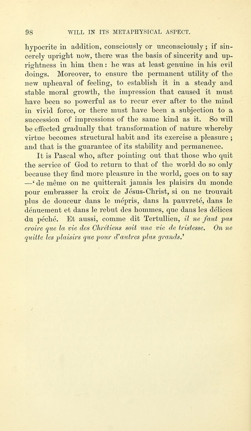 hypocrite in addition, consciously or unconsciously; if sin- cerely upright now, there was the basis of sincerity and up- rightness in him then: he was at least genuine in his evil doings. Moreover, to ensure the permanent utility of the new upheaval of feeling, to establish it in a steady and stable moral growth, the impression that caused it must have been so powerful as to recur ever after to the mind in vivid force, or there must have been a subjection to a succession of impressions of the same kind as it. So will be effected gradually that transformation of nature whereby virtue becomes structural habit and its exercise a pleasure ; and that is the guarantee of its stability and permanence. It is Pascal who, after pointing out that those who quit the service of God to return to that of the world do so only because they find more pleasure in the world, goes on to say —' de meme on ne quitterait jamais les plaisirs du monde pour embrasser la croix de Jesus-Christ, si on ne trouvait plus de douceur dans le mepris, dans la pauvrete, dans le denuement et dans le rebut des hommes, que dans les delices du peche. Et aussi, comme dit Tertullien, il ne faut pas croire que la vie des Chretiens soit une vie de tristesse. On ne quitte les plaisirs que pour d'autres plus grands,'