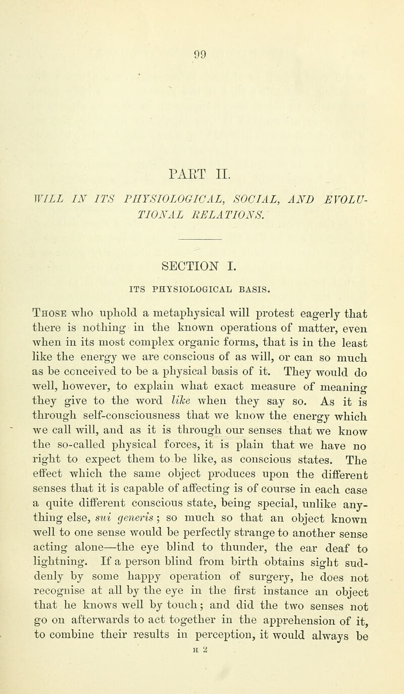 PART II. WILL IN ITS PHYSIOLOGICAL, SOCIAL, AND EVOLU- TIONAL RELATIONS. SECTION I. ITS PHYSIOLOGICAL BASIS. Those who uphold a metaphysical will protest eagerly that there is nothing in the known operations of matter, even when in its most complex organic forms, that is in the least like the energy we are conscious of as will, or can so much as be conceived to be a physical basis of it. They would do well, however, to explain what exact measure of meaning they give to the word like when they say so. As it is through self-consciousness that we know the energy which we call will, and as it is through our senses that we know the so-called physical forces, it is plain that we have no right to expect them to be like, as conscious states. The effect which the same object produces upon the different senses that it is capable of affecting is of course in each case a quite different conscious state, being special, unlike any- thing else, sui generis; so much so that an object known well to one sense would be perfectly strange to another sense acting alone—the eye blind to thunder, the ear deaf to lightning. If a person blind from birth obtains sight sud- denly by some happy operation of surgery, he does not recognise at all by the eye in the first instance an object that he knows weU by touch; and did the two senses not go on afterwards to act together in the apprehension of it to combine their results in perception, it would always be