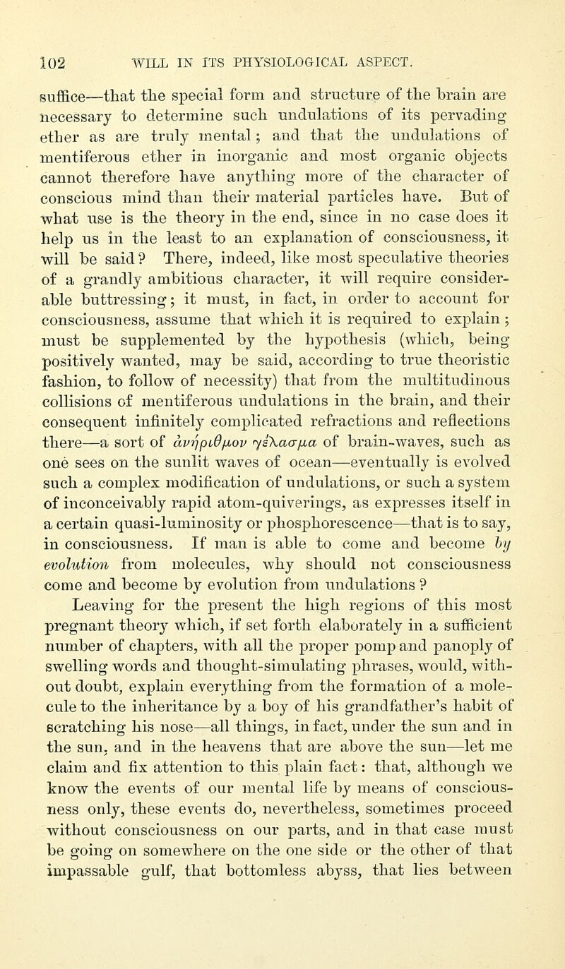 suffice—that tlie special form and structure of the brain are necessary to determine such undulations of its pervading ether as are truly mental; and that the nndulations of mentiferous ether in inorganic and most organic objects cannot therefore have anything more of the character of conscious mind than their material particles have. But of what nse is the theory in the end, since in no case does it help us in the least to an explana^tion of consciousness, it will be said ? There, indeed, like most speculative theories of a grandly ambitious character, it will require consider- able buttressing; it must, in fact, in order to account for consciousness, assume that which it is required to explain; must be supplemented by the hypothesis (which, being positively wanted, may be said, according to true theoristic fashion, to follow of necessity) that from the multitudinous collisions of mentiferous undulations in the brain, and their consequent infinitely complicated refractions and reflections there—a sort of avrjpiOfxov <ysXaafjia of brain-waves, such as one sees on the sunlit waves of ocean—eventually is evolved such a complex modification of undulations, or such a system of inconceivably rapid atom-quiverings, as expresses itself in a certain quasi-luminosity or phosphorescence—that is to say, in consciousness. If man is able to come and become hy evolution from molecules, why should not consciousness come and become by evolution from undulations ? Leaving for the present the high regions of this most pregnant theory which, if set forth elaborately in a sufficient number of chapters, with all the proper pomp and panoply of swelling words and thought-simulating phrases, would, with- out doubt, explain everything from the formation of a mole- cule to the inheritaiice by a boy of his grandfather's habit of Bcratching his nose—all things, in fact, under the sun and in the sun. and in the heavens that are above the sun—let me claim and fix attention to this plain fact: that, although we know the events of our mental life by means of conscious- ness only, these events do, nevertheless, sometimes proceed without consciousness on our parts, and in that case must be going on somewhere on the one side or the other of that impassable gulf, that bottomless abyss, that lies between