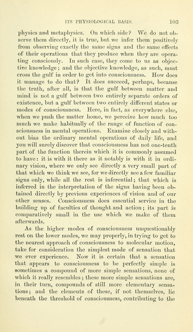 physics and metaphysics. On which side ? We do not ob- serve them directly, it is true, but we infer them positively from observing exactly the same signs and the same effects of their operations that they produce when they are opera- ting consciously. In such case, they come to us as objec- tive knowledge ; and the objective knowledge, as such, must cross the gulf in order to get into consciousness. How does it manage to do that? It does succeed, perhaps, because the truth, after all, is that the gulf between matter and mind is not a gulf between two entirely separate orders of existence, but a gulf between two entirely different states or modes of consciousness. Here, in fact, as everywhere else, when we push the matter home, we perceive how much too much we make habitually of the range of function of con- sciousness in mental operations. Examine closely and with- out bias the ordinary mental operations of daily life, and you will surely discover that consciousness has not one-tenth part of the function therein which it is commonly assumed to have: it is with it there as it notably is with it in ordi- nary vision, where we only see directly a very small part of that which we think we see, for we directly see a few familiar signs only, while all the rest is inferential; that which is inferred in the interpretation of the signs having been ob- tained directly by previous experiences of vision and of our other senses. Consciousness does essential service in the building up of faculties of thought and action; its part is comparatively small in the use which we make of them afterwards. As the higher modes of consciousness unquestionably rest on the lower modes, Ave may properly, in trying to get to the nearest approach of consciousness to molecular motion, take for consideration the simplest mode of sensation that we ever experience. Now it is certain that a sensation that appears to consciousness to be perfectly simple is sometimes a compound of more simple sensations, none of which it really resembles; these more simple sensations are, in their turn, compounds of still more elementary sensa- tions; and the elements of these, if not themselves, lie beneath the threshold of consciousness, contributing to the