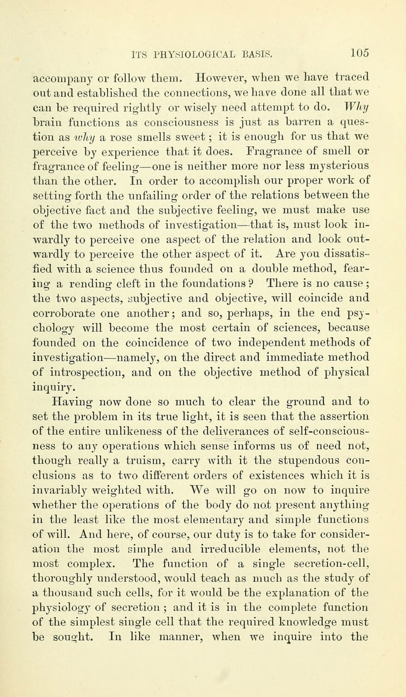 aceompan} or follow them. However, when we have traced out and established the connections, we have done all that we can be required rigiitly or wisely need attempt to do. Why brain functions as consciousness is just as barren a ques- tion as tvhy a rose smells sweet; it is enough for us that we perceive by experience that it does. Fragrance of smell or frag-rance of feeling—one is neither more nor less mysterious than the other. In order to accomplish our proper work of setting forth the unfailing order of the relations between the objective fact and the subjective feeling, we must make use of the two methods of investigation—that is, must look in- wardly to perceive one aspect of the relation and look out- wardly to perceive the other aspect of it. Are you dissatis- fied with a science thus founded on a double method, fear- ing a rending cleft in the foundations ? There is no cause; the two aspects, subjective and objective, will coincide and corroborate one another; and so, perhaps, in the end psy- chology will become the most certain of sciences, because founded on the coincidence of two independent methods of investigation—namely, on the direct and immediate method of introspection, and on the objective method of physical inquiry. Having now done so much to clear the ground and to set the problem in its true light, it is seen that the assertion of the entire unlikeness of the deliverances of self-conscious- ness to any operations which sense informs us of need not, though really a truism, carry with it the stupendous con- clusions as to two different orders of existences which it is invariably weighted with. We will go on now to inquire whether the operations of the body do not present anything in the least like the most elementary and simple functions of will. And here, of course, our duty is to take for consider- ation the most simple and irreducible elements, not the most complex. The function of a single secretion-cell, thoroughly understood, would teach as much as the study of a thousand such cells, for it would be the explanation of the physiology of secretion ; and it is in the complete function of the simplest single cell that the required knowledge must be sought. In like manner, when we inquire into the
