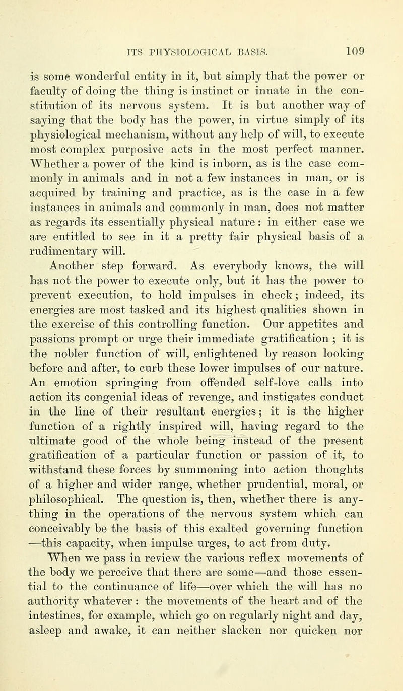 is some wonderful entity in it, but simply that the power or faculty of doing the thing is instinct or innate in the con- stitution of its nervous system. It is but another way of saying that the body has the power, in virtue simply of its physiological mechanism, without any help of will, to execute most complex purposive acts in the most perfect manner. Whether a power of the kind is inborn, as is the case com- monly in animals and in not a few instances in man, or is acquired by training and practice, as is the case in a few instances in animals and commonly in man, does not matter as regards its essentially physical nature: in either case we are entitled to see in it a pretty fair physical basis of a rudimentary will. Another step forward. As everybody knows, the will has not the power to execute only, but it has the power to prevent execution, to hold impulses in check; indeed, its energies are most tasked and its highest qualities shown in the exercise of this controlling function. Our appetites and passions prompt or urge their immediate gratification ; it is the nobler function of will, enlightened by reason looking before and after, to curb these lower impulses of our nature. An emotion springing from offended self-love calls into action its congenial ideas of revenge, and instigates conduct in the line of their resultant energies; it is the higher function of a rightly inspired will, having regard to the ultimate good of the whole being instead of the present gratification of a particular function or passion of it, to withstand these forces by summoning into action thoughts of a higher and wider range, whether prudential, moral, or philosophical. The question is, then, whether there is any- thing in the operations of the nervous system which can conceivably be the basis of this exalted governing function —this capacity, when impulse urges, to act from duty. When we pass in review the various reflex movements of the body we perceive that there are some—and those essen- tial to the continuance of life—over which the will has no authority whatever : the movements of the heart and of the intestines, for example, which go on regularly night and day, asleep and awake, it can neither slacken nor quicken nor