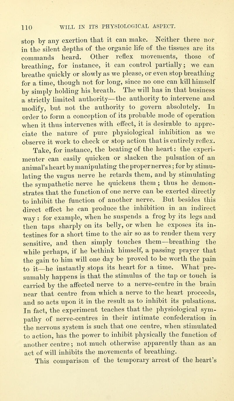 stop by any exertion that it can make. Neither there nor in the silent depths of the organic life of the tissues are its commands heard. Other reflex movements, those of breathing, for instance, it can control partially; we can breathe quickly or slowly as we please, or even stop breathing for a time, though not for long, since no one can kill himself by simply holding his breath. The will has in that business a strictly limited authority—the authority to intervene and modify, but not the authority to govern absolutely. In order to form a conception of its probable mode of operation when it thus intervenes with effect, it is desirable to appre- ciate the nature of pure physiological inhibition as we observe it work to check or stop action that is entirely reflex. Take, for instance, the beating of the heart: the experi- menter can easily quicken or slacken the pulsation of an animal's heart by manipulating the proper nerves; for by stimu- lating the vagus nerve he retards them, and by stimulating the sympathetic nerve he quickens them ; thus he demon- strates that the function of one nerve can be exerted directly to inhibit the function of another nerve. But besides this direct effect he can produce the inhibition in an indirect way : for example, when he suspends a frog by its legs and then taps sharply on its belly, or when he exposes its in- testines for a short time to the air so as to render them very sensitive, and then simply touches them—breathing the while perhaps, if he bethink himself, a passing prayer that the gain to him will one day be proved to be worth the pain to it—he instantly stops its heart for a time. What pre- sumably happens is that the stimulus of the tap or touch is carried by the affected nerve to a nerve-centre in the brain near that centre from which a nerve to the heart proceeds, and so acts upon it in the result as to inhibit its pulsations. In fact, the experiment teaches that the physiological sym- pathy of nerve-centres in their intimate confederation in the nervous system is such that one centre, when stimulated to action, has the power to inhibit physically the function of another centre; not much otherwise apparently than as an act of will inhibits the movements of breathing. This comparison of the temporary arrest of the heart's