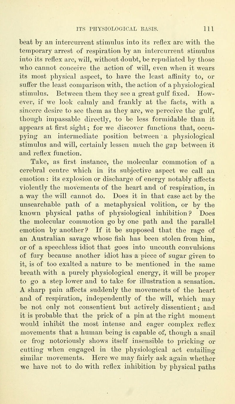 beat by an intercurrent stimulus into its reflex arc witli the temporary arrest of respiration by an intercurrent stimulus into its reflex arc, will, without doubt, be repudiated by those who cannot conceive the action of will, even when it wears its most physical aspect, to have the least affinity to, or suffer the least comj)arison with, the action of a physiological stimulus. Between them they see a great gulf fixed. How- ever, if we look calmly and frankly at the facts, with a sincere desire to see them as they are, we perceive the gulf, though impassable directly, to be less formidable than it appears at first sight; for we discover functions that, occu- pying an intermediate position between a physiological stimulus and will, certainly lessen much the gap between it and reflex function. Take, as first instance, the molecular commotion of a cerebral centre which in its subjective aspect we call an emotion : its explosion or discharge of energy notably affects violently the movements of the heart and of respiration, in a way the will cannot do. Does it in that case act by the unsearchable path of a metaphysical volition, or by the known physical paths of physiological inhibition? Does the molecular commotion go by one path and the parallel emotion by another? If it be supposed that the rage of an Australian savage whose fish has been stolen from him, or of a speechless idiot that goes into uncouth convulsions of fury because another idiot has a piece of sugar given to it, is of too exalted a nature to be mentioned in the same breath with a purely physiological energy, it will be proper to go a step lower and to take for illustration a sensation. A sharp pain aff'ects suddenly the movements of the heart and of respiration, independently of the will, which may be not only not consentient but actively dissentient; and it is probable that the prick of a pin at the right moment would inhibit the most intense and eager complex reflex movements that a human being is capable of, though a snail or frog notoriously shows itself insensible to pricking or cutting when engaged in the physiological act entailing similar movements. Here we may fairly ask again whether we have not to do with reflex inhibition by physical paths
