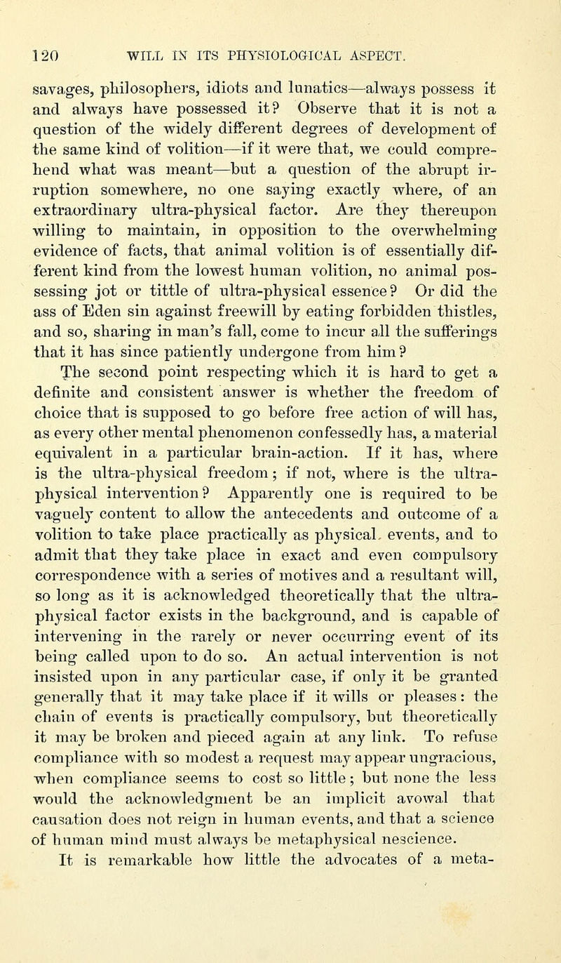 savages, philosophers, idiots and lunatics—^always possess it and always have possessed it? Observe that it is not a question of the widely different degrees of development of the same kind of volition—if it were that, we could compre- hend what was meant—but a question of the abrupt ir- ruption somewhere, no one saying exactly where, of an extraordinary ultra-physical factor. Are they thereupon willing to maintain, in opposition to the overwhelming evidence of facts, that animal volition is of essentially dif- ferent kind from the lowest human volition, no animal pos- sessing jot or tittle of ultra-physical essence ? Or did the ass of Eden sin against freewill by eating forbidden thistles, and so, sharing in man's fall, come to incur all the sufferings that it has since patiently undergone from him? The second point respecting which it is hard to get a definite and consistent answer is whether the freedom of choice that is supposed to go before free action of will has, as every other mental phenomenon confessedly has, a material equivalent in a particular brain-action. If it has, where is the ultra-physical freedom; if not, where is the ultra- physical intervention? Apparently one is required to be vaguely content to allow the antecedents and outcome of a volition to take place practically as physical, events, and to admit that they take place in exact and even compulsory correspondence with a series of motives and a resultant will, so long as it is acknowledged theoretically that the ultra- physical factor exists in the background, and is capable of intervening in the rarely or never occurring event of its being called upon to do so. An actual intervention is not insisted upon in any particular case, if only it be granted generally that it may take place if it wills or pleases: the chain of events is practically compulsory, but theoretically it may be broken and pieced again at any link. To refuse compliance with so modest a request may appear ungracious, when compliance seems to cost so little; but none the less would the acknowledgment be an implicit avowal that causation does not reign in human events, and that a science of human mind must always be metaphysical nescience. It is remarkable how little the advocates of a meta-