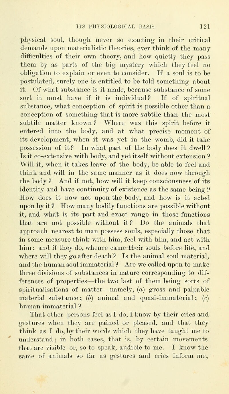 pliysical sonl, tliougli never so exacting in tlieir critical demands upon materialistic theories, ever think of the many difficulties of their own theory, and how^ quietly they pass them by as parts of the big mystery which they feel no obligation to explain or even to consider. If a soul is to be postulated, surely one is entitled to be told something about it. Of what substance is it made, because substance of some sort it must have if it is individual? If of spiritual substance, what conception of spirit is possible other than a conception of something that is more subtile than the most subtile matter known ? Where was this spirit before it entered into the body, and at what precise moment of its development, when it was yet in the womb, did it take possession of it? In what part of the body does it dwell? Is it co-extensive with body, and yet itself without extension ? Will it, when it takes leave of the body, be able to feel and think and will in the same manner as it does now through the body ? And if not, how will it keep consciousness of its identity and have continuity of existence as the same being ? How does it now act upon the bod}^, and how is it acted upon by it ? How many bodily functions are possible without it, and what is its part and exact range in those functions that are not possible without it? Do the animals that approach nearest to man possess souls, especially those that in some measure think with him, feel with him, and act with him; and if they do, whence came tbeir souls before life, and where will they go after death? Is the animal soul material, and the human soul immaterial ? Are we called upon to make three divisions of substances in nature corresponding to dif- ferences of properties—the two last of them being sorts of spiritaalisations of matter—namely, (a) gross and palpable material substance; (b) animal and quasi-immaterial; (c) human immaterial ? That other persons feel as I do, I know by their cries and gestures when they are pained or pleased, and that they think as I do, by their words which they have taught me to understand; in both cases, that is, by certain movements that are visible or, so to speak, audible to me. I know the same of animals so far as gestures and cries inform me,