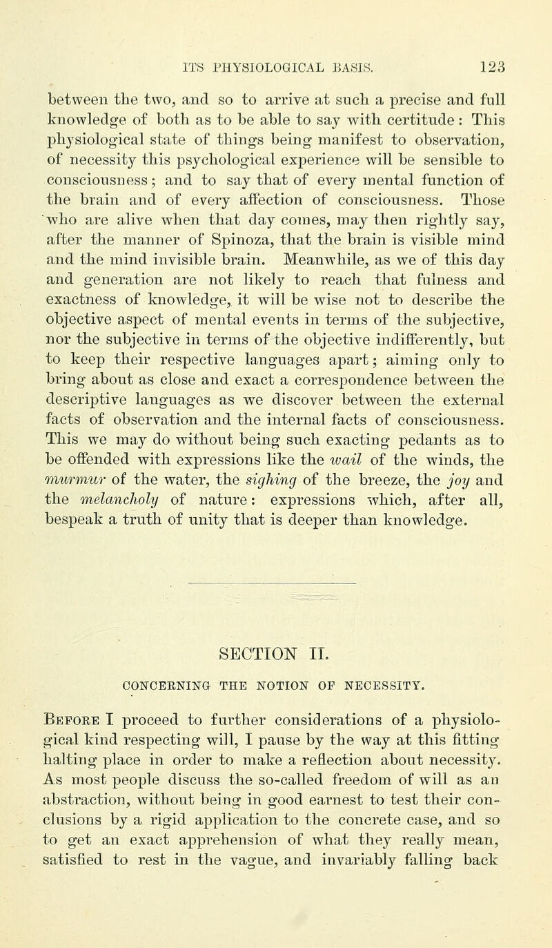 between tlie two, and so to arrive at such a precise and full knowledge of both as to be able to say with certitude: This physiological state of things being manifest to observation, of necessity this psychological experience will be sensible to consciousness; and to say that of every mental function of the brain and of every affection of consciousness. Those who are alive when that day comes, may then rightly say, after the manner of Spinoza, that the brain is visible mind and the mind invisible brain. Meanwhile, as we of this day and generation are not likely to reach that fulness and exactness of knowledge, it will be wise not to describe the objective aspect of mental events in terms of the subjective, nor the subjective in terms of the objective indifferently, but to keep their respective languages apart; aiming only to bring about as close and exact a correspondence between the descriptive languages as we discover between the external facts of observation and the internal facts of consciousness. This we may do without being such exacting pedants as to be offended with expressions like the wail of the winds, the murmur of the water, the sighing of the breeze, the joy and the melancJioly of nature: expressions which, after all, bespeak a truth of unity that is deeper than knowledge. SECTION 11. CONCERNING THE NOTION OF NECESSITY. Before I proceed to further considerations of a physiolo- gical kind respecting will, I pause by the way at this fitting halting place in order to make a reflection about necessit3% As most people discuss the so-called freedom of will as an abstraction, without being in good earnest to test their con- clusions by a rigid application to the concrete case, and so to get an exact apprehension of what they really mean, satisfied to rest in the vague, and invariably falling back