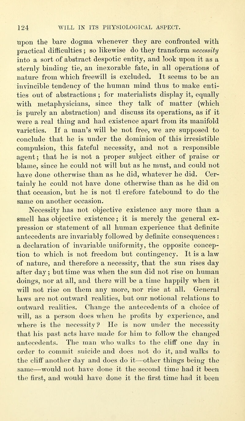 upon tlie bare dogma whenever thej are confronted with practical difficulties ; so likewise do they transform, necessity into a sort of abstract despotic entity, and look upon it as a sternly binding tie, an inexorable fate, in all operations of nature from which freewill is excluded. It seems to be an invincible tendency of the human mind thus to make enti- ties out of abstractions ; for materialists display it, equally with metaphysicians, since they talk of matter (which is purely an abstraction) and discuss its operations, as if it were a real thing and had existence apart from its manifold varieties. If a man's will be not free, we are supposed to conclude that he is under the dominion of this irresistible compulsion, this fateful necessity, and not a responsible agent; that he is not a proper subject either of praise or blame, since he could not will but as he must, and could not have done otherwise than as he did, whatever he did. Cer- tainly he could not have done otherwise than as he did on that occasion, but he is not tl erefore fatebound to do the same on another occasion. Necessity has not objective existence any more than a smell has objective existence; it is merely the general ex- pression or statement of all human experience that definite antecedents are invariably followed by definite consequences : a declaration of invariable uniformity, the opposite concep- tion to which is not freedom but contingency. It is a law of nature, and therefore a necessity, that the sun rises day after day; but time was when the sun did not rise on human doings, nor at all, and there will be a time happily when it will not rise on them any more, nor rise at all. General laws are not outward realities, but our notional relations to outward realities. Change the antecedents of a choice of will, as a person does when he profits by experience, and where is the necessity? He is now under the necessity that his past acts have made for him to follow the changed antecedents. The man who walks to the cliff one day in order to commit suicide and does not do it, and walks to the cliff another day and does do it—other things being the same—would not have done it the second time had it been the first, and would have done it the first time had it been