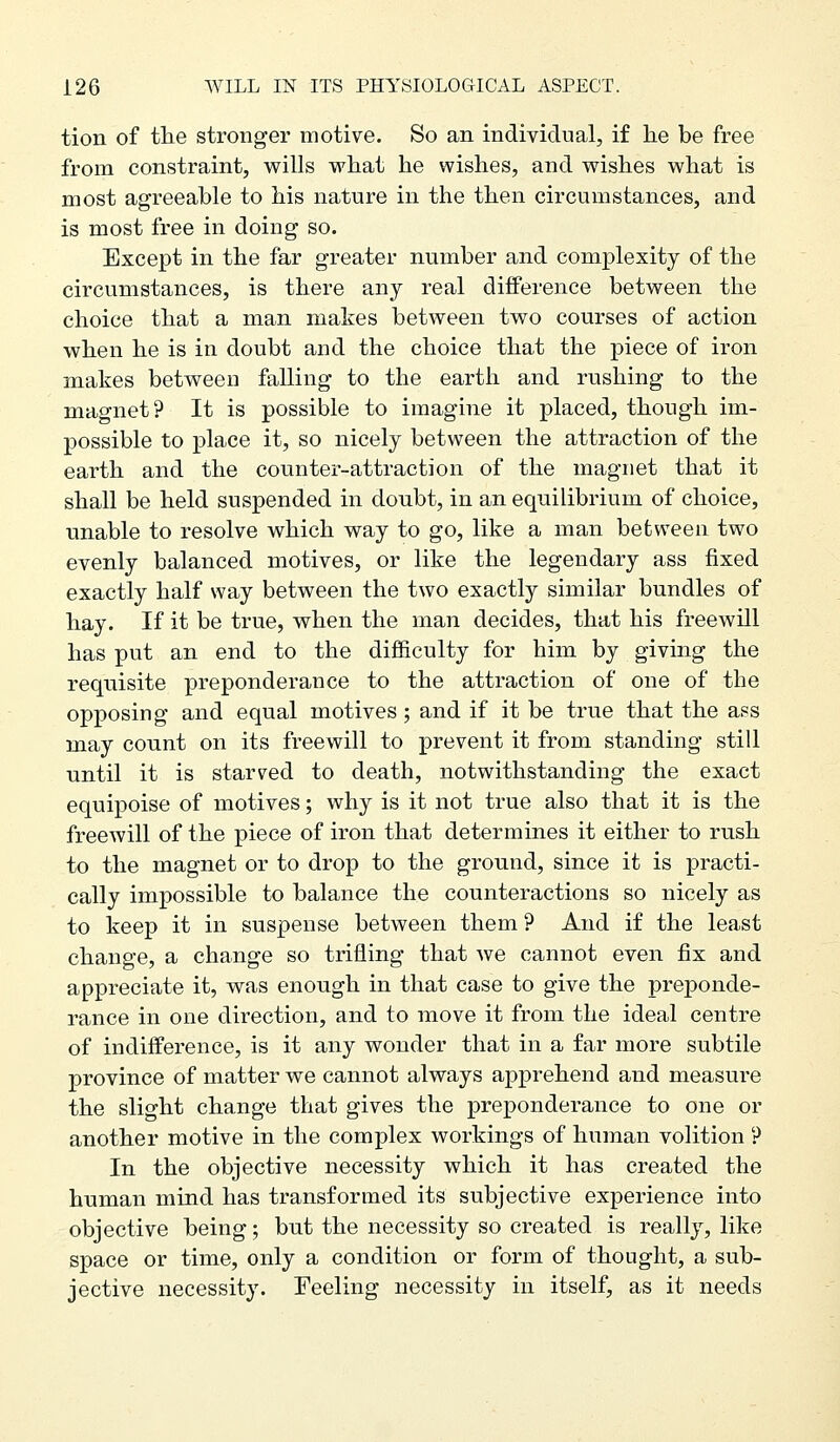 tion of the stronger motive. So an individual, if lie be free from constraint, v^ills vrhat he wishes, and wishes what is most agreeable to his nature in the then circumstances, and is most free in doing so. Except in the far greater number and complexity of the circumstances, is there any real difference between the choice that a man makes between two courses of action when he is in doubt and the choice that the piece of iron makes between falling to the earth and rushing to the magnet? It is possible to imagine it placed, though im- possible to place it, so nicely between the attraction of the earth and the counter-attraction of the magnet that it shall be held suspended in doubt, in an equilibrium of choice, unable to resolve which way to go, like a man between two evenly balanced motives, or like the legendary ass fixed exactly half way between the two exactly similar bundles of hay. If it be true, when the man decides, that his freewill has put an end to the difficulty for him by giving the requisite preponderance to the attraction of one of the opposing and equal motives; and if it be true that the ass may count on its freewill to prevent it from standing still until it is starved to death, notwithstanding the exact equipoise of motives; why is it not true also that it is the freewill of the piece of iron that determines it either to rush to the magnet or to drop to the ground, since it is practi- cally impossible to balance the counteractions so nicely as to keep it in suspense between them ? And if the least change, a change so trifling that we cannot even fix and appreciate it, was enough in that case to give the preponde- rance in one direction, and to move it from the ideal centre of indifference, is it any wonder that in a far more subtile province of matter we cannot always apprehend and measure the slight change that gives the preponderance to one or another motive in the complex workings of human volition P In the objective necessity which it has created the human mind has transformed its subjective experience into objective being; but the necessity so created is really, like space or time, only a condition or form of thought, a sub- jective necessity. Feeling necessity in itself, as it needs