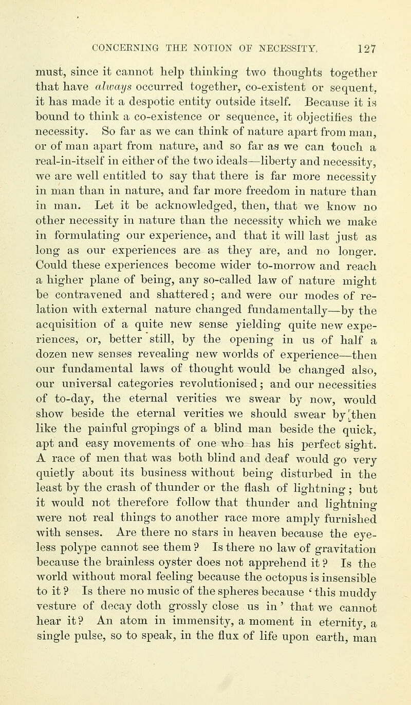 must, since it cannot help thinking two thoughts together that have ahvays occurred together, co-existent or sequent, it has made it a despotic entity outside itself. Because it is bound to think a co-existence or sequence, it objectifies the necessity. So far as we can think of nature apart from man, or of man apart from nature, and so far as we can touch a real-in-itself in either of the two ideals—liberty and necessity, we are well entitled to say that there is far more necessity in man than in nature, and far more freedom in nature than in man. Let it be acknowledged, then, that we know no other necessity in nature than the necessity which we make in formulating our experience, and that it will last just as long as our experiences are as they are, and no longer. Could these experiences become wider to-morrow and reach a higher plane of being, any so-called law of nature might be contravened and shattered; and were our modes of re- lation with external nature changed fundamentally—by the acquisition of a quite new sense yielding quite new expe- riences, or, better still, by the opening in us of half a dozen new senses revealing new worlds of experience—then our fundamental laws of thought would be changed also, our universal categories revolutionised; and our necessities of to-day, the eternal verities we swear by now, would show beside the eternal verities we should swear by,'then like the painful gropings of a blind man beside the quick, apt and easy movements of one who has his perfect sight. A race of men that was both blind and deaf would go very quietly about its business without being disturbed in the least by the crash of thunder or the flash of lightning; but it would not therefore follow that thunder and lio-htnino- o were not real things to another race more amply furnished with senses. Are there no stars in heaven because the eye- less polype cannot see them ? Is there no law of gravitation because the brainless oyster does not apprehend it ? Is the world without moral feeling because the octopus is insensible to it ? Is there no music of the spheres because ' this muddy vesture of decay doth grossly close us in' that we cannot hear it? An atom in immensity, a moment in eternity, a single pulse, so to speak, in the flux of life upon earth, man