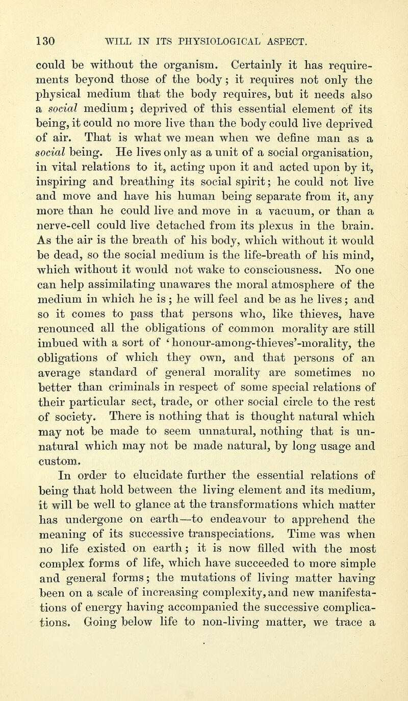 could be witliout the organism. Certainly it has require- ments beyond those of the body; it requires not only the physical medium that the body requires, but it needs also a social medium; deprived of this essential element of its being, it could no more live than the body could live deprived of air. That is what we mean when we define man as a social being. He lives only as a unit of a social organisation, in vital relations to it, acting upon it and acted upon by it, inspiring and breathing its social spirit; he could not live and move and have his human being separate from it, any more than he could live and move in a vacuum, or than a nerve-cell could live detached from its plexus in the brain. As the air is the breath of his body, which without it would be dead, so the social medium is the life-breath of his mind, which without it would not wake to consciousness. No one can help assimilating unawares the moral atmosphere of the medium in which he is; he will feel and be as he lives; and so it comes to pass that persons who, like thieves, have renounced all the obligations of common morality are still imbued with a sort of ' honour-among-thieves'-morality, the obligations of which they own, and that persons of an average standard of general morality are sometimes no better than criminals in respect of some special relations of their particular sect, trade, or other social circle to the rest of society. There is nothing that is thought natural which may not be made to seem unnatural, nothing that is un- natural which may not be made natural, by long usage and custom. In order to elucidate further the essential relations of being that hold between the living element and its medium, it will be well to glance at the transformations which matter has undergone on earth—to endeavour to apprehend the meaning of its successive transpeciations. Time was when no life existed on earth; it is now filled with the most complex forms of life, which have succeeded to more simple and general forms; the mutations of living matter having been on a scale of increasing complexity, and new manifesta- tions of energy having accompanied the successive complica- tions. Going below life to non-living matter, we ti'ace a