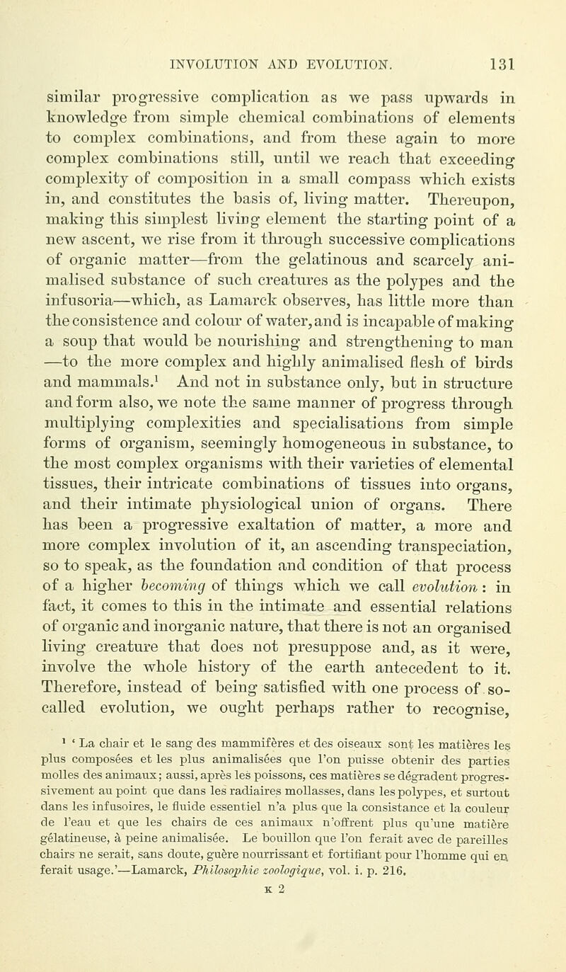 similar progressive complication as we pass upwards in knowledge from simple chemical combinations of elements to complex combinations, and from these again to more complex combinations still, until we reach that exceeding complexity of composition in a small compass which exists in, and constitutes the basis of, living matter. Thereupon, making this simplest living element the starting point of a new ascent, we rise from it through successive complications of organic matter—from the gelatinous and scarcely ani- malised substance of such creatures as the polypes and the infusoria—which, as Lamarck observes, has little more than the consistence and colour of water, and is incapable of making a soup that would be nourishing and strengthening to man —to the more complex and highly animalised flesh of birds and mammals.^ And not in substance only, but in structure and form also, we note the same manner of progress through multiplying complexities and specialisations from simple forms of organism, seemingly homogeneous in substance, to the most complex organisms with their varieties of elemental tissues, their intricate combinations of tissues into organs, and their intimate physiological union of organs. There has been a progressive exaltation of matter, a more and more complex involution of it, an ascending transpeciation, so to speak, as the foundation and condition of that process of a higher becoming of things which we call evolution : in fact, it comes to this in the intimate and essential relations of organic and inorganic nature, that there is not an organised living creature that does not presuppose and, as it were, involve the whole history of the earth antecedent to it. Therefore, instead of being satisfied with one process of so- called evolution, we ought perhaps rather to recognise, ' ' La chair et le sang des mammiferes et des oiseaus sont les mati^res les plus composees et les plus animalisees que I'on puisse obtenir des parties molles des animaus; aussi, apres les poissons, ces matieres se degradent progres- sivement au point que dans les radiaires moUasses, dans les polypes, et surtout dans les inf usoires, le fluide essentiel n'a plus que la consistance et la couleur de I'eau et que les chairs de ces animaux n'offrent plus qu'une matiere gelatineuse, a peine animalisee. Le bouillon que Ton ferait avec de pareilles chairs ne serait, sans doute, guere nourrissant et fortifiant pour rhomme qui en ferait usage.'—Lamarck, PMlosojpMe zoologique, vol. i, p. 216, K 2