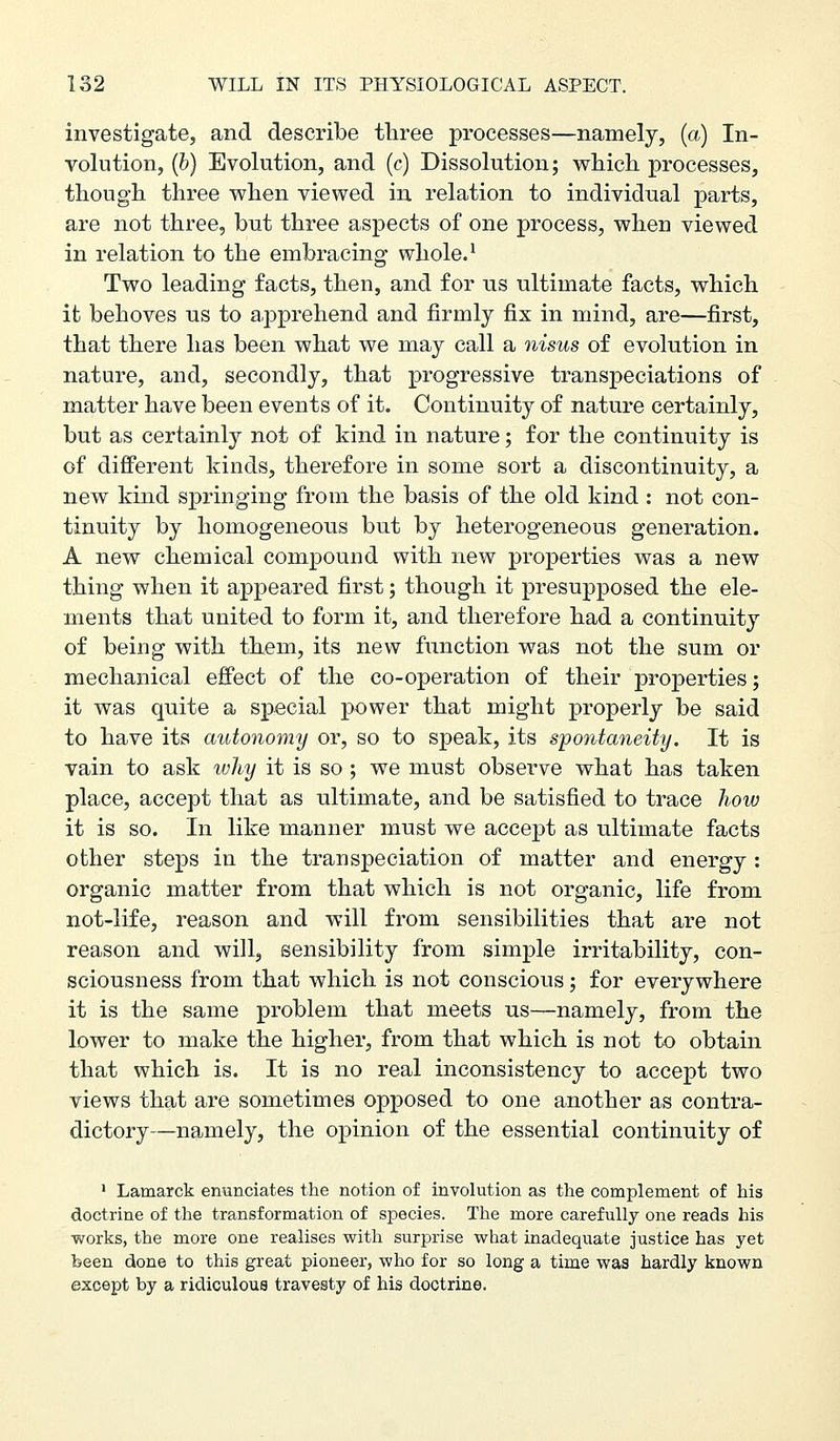 investigate, and describe tliree processes—namelj, (a) In- volution, (&) Evolution, and (c) Dissolution; w^liicli processes, though three vs^hen viewed in relation to individual parts, are not three, but three aspects of one process, when viewed in relation to the embracing whole. ^ Two leading facts, then, and for us ultimate facts, which it behoves us to apprehend and firmly fix in mind, are—first, that there has been what we may call a nisus of evolution in nature, and, secondly, that progressive transpeciations of matter have been events of it. Continuity of nature certainly, but as certainly not of kind in nature; for the continuity is of diff'erent kinds, therefore in some sort a discontinuity, a new kind springing from the basis of the old kind : not con- tinuity by homogeneous but by heterogeneous generation. A new chemical compound with new properties was a new thing when it appeared first; though it presupposed the ele- ments that united to form it, and therefore had a continuity of being with ttem, its new function was not the sum or mechanical effect of the co-operation of their properties; it was quite a special power that might properly be said to have its autonomy or, so to speak, its spontaneity. It is vain to ask why it is so; we must observe what has taken place, accept that as ultimate, and be satisfied to trace Jiow it is so. In like manner must we accept as ultimate facts other steps in the transpeciation of matter and energy : organic matter from that which is not organic, life from not-life, reason and -will from sensibilities that are not reason and will, sensibility from simple irritability, con- sciousness from that which is not conscious; for everywhere it is the same problem that meets us—namely, from the lower to make the higher, from that which is not to obtain that which is. It is no real inconsistency to accept two views that are sometimes opposed to one another as contra- dictory—namely, the opinion of the essential continuity of ' Lamarck enunciates the notion of involution as the complement of his doctrine of the transformation of species. The more carefully one reads his works, the more one realises with surprise what inadequate justice has yet been done to this great pioneer, who for so long a time was hardly known except by a ridiculous travesty of his doctrine.