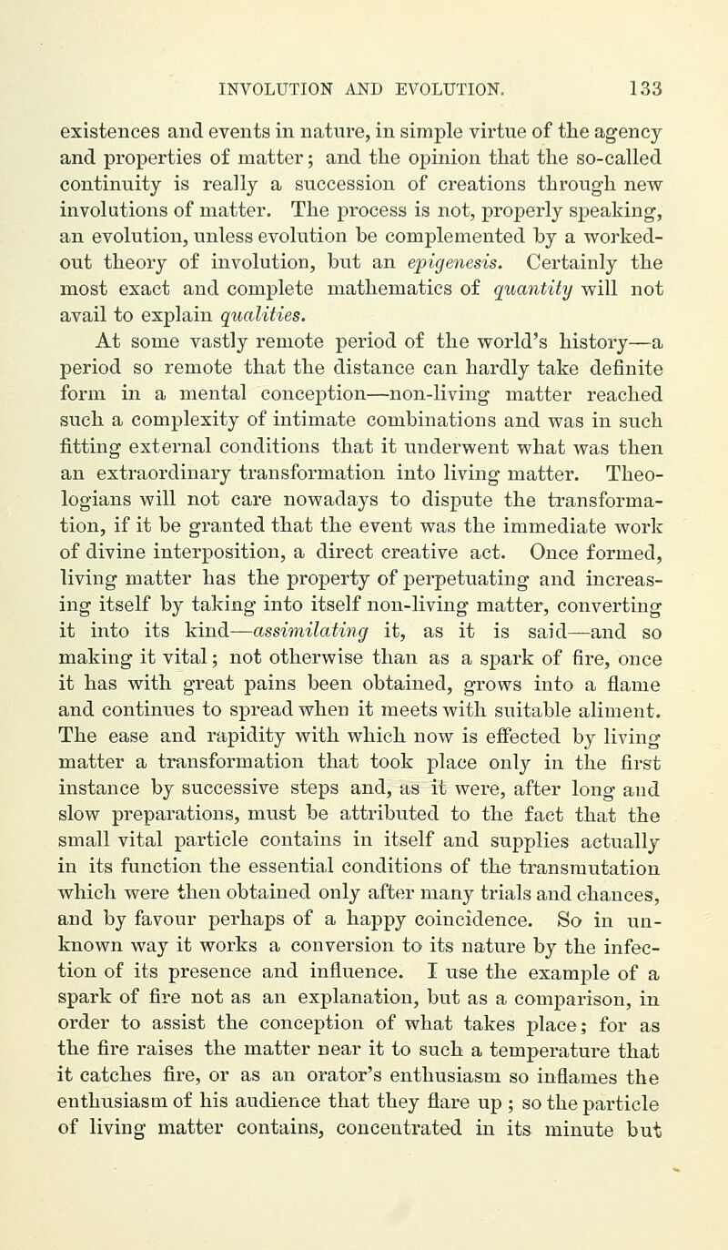 existences and events in nature, in simple virtue of the agency and properties of matter; and the opinion that the so-called continuity is really a succession of creations through new involutions of matter. The process is not, properly speaking, an evolution, unless evolution be complemented by a worked- out theory of involution, but an epigenesis. Certainly the most exact and complete mathematics of quantity will not avail to explain qualities. At some vastly remote period of the world's history—a period so remote that the distance can hardly take definite form in a mental conception—non-living matter reached such a complexity of intimate combinations and was in such fitting external conditions that it underwent what was then an extraordinary transformation into living matter. Theo- logians will not care nowadays to dispute the transforma- tion, if it be granted that the event was the immediate work of divine interposition, a direct creative act. Once formed, living matter has the property of perpetuating and increas- ing itself by taking into itself non-living matter, converting it into its kind—assimilating it, as it is said—and so making it vital; not otherwise than as a spark of fire, once it has with great pains been obtained, grows into a flame and continues to spread when it meets with suitable aliment. The ease and rapidity with which now is effected by living matter a transformation that took place only in the first instance by successive steps and, as it were, after long and slow preparations, must be attributed to the fact that the small vital particle contains in itself and supplies actually in its function the essential conditions of the transmutation which were then obtained only after many trials and chances, and by favour perhaps of a happy coincidence. So in un- known way it works a conversion to its nature by the infec- tion of its presence and influence. I use the examj)le of a spark of fire not as an explanation, but as a comparison, in order to assist the conception of what takes place; for as the fire raises the matter near it to such a temperature that it catches fire, or as an orator's enthusiasm so inflames the enthusiasm of his audience that they flare up ; so the particle of living matter contains, concentrated in its minute but