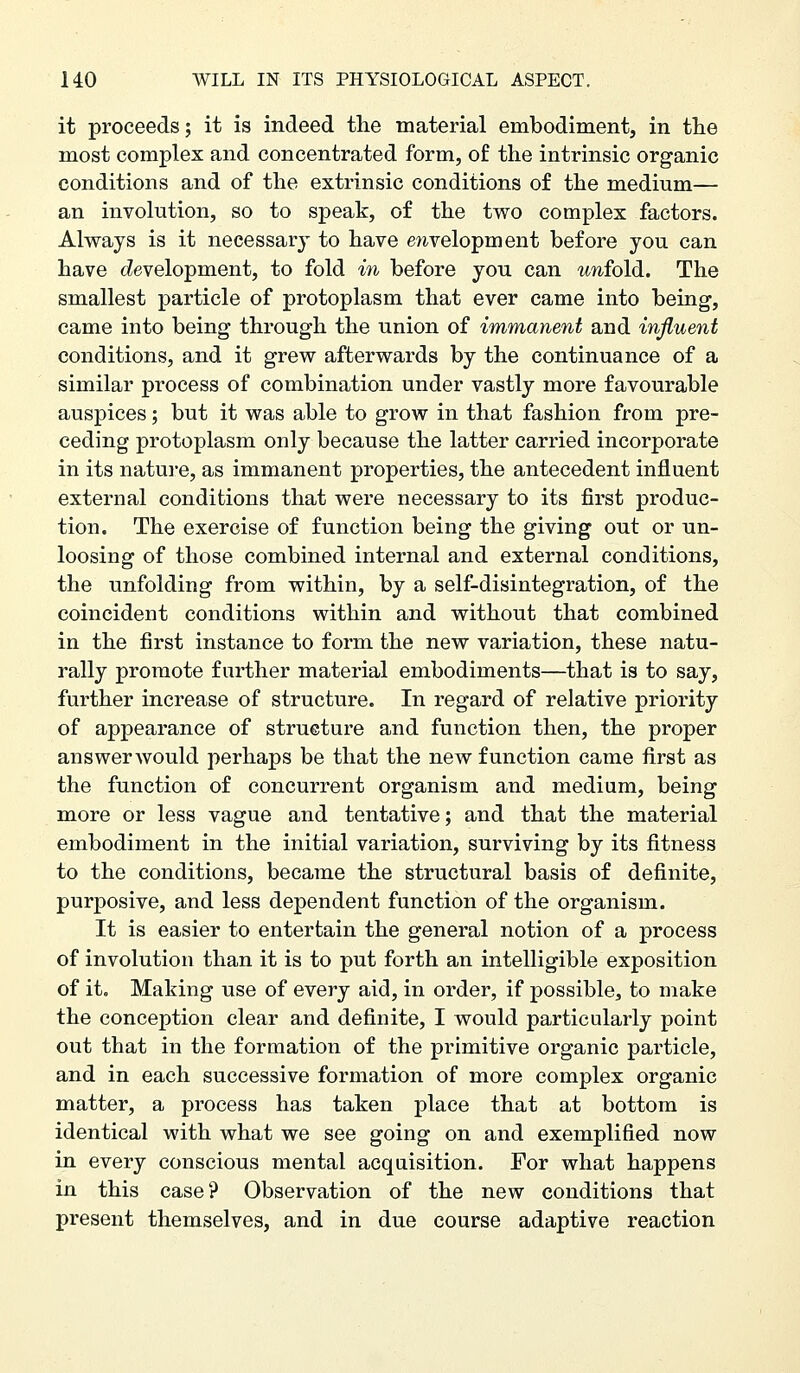 it proceeds; it is indeed the material embodiment, in the most complex and concentrated form, of the intrinsic organic conditions and of the extrinsic conditions of the medium— an involution, so to speak, of the two complex factors. Always is it necessary to have e/ivelopment before you can have (development, to fold in before you can unfold. The smallest particle of protoplasm that ever came into being, came into being through the union of immanent and influent conditions, and it grew afterwards by the continuance of a similar process of combination under vastly more favourable auspices; but it was able to grow in that fashion from pre- ceding protoplasm only because the latter carried incorporate in its nature, as immanent properties, the antecedent influent external conditions that were necessary to its first produc- tion. The exercise of function being the giving out or un- loosing of those combined internal and external conditions, the unfolding from within, by a self-disintegration, of the coincident conditions within and without that combined in the first instance to form the new variation, these natu- rally promote further material embodiments—that is to say, further increase of structure. In regard of relative priority of appearance of structure and function then, the proper answer would perhaps be that the new function came first as the function of concurrent organism and medium, being more or less vague and tentative; and that the material embodiment in the initial variation, surviving by its fitness to the conditions, became the structural basis of definite, purposive, and less dependent function of the organism. It is easier to entertain the general notion of a process of involution than it is to put forth an intelligible exposition of it. Making use of every aid, in order, if possible, to make the conception clear and definite, I would particularly point out that in the formation of the primitive organic particle, and in each successive formation of more complex organic matter, a process has taken place that at bottom is identical with what we see going on and exemplified now in every conscious mental acquisition. For what happens in this case? Observation of the new conditions that present themselves, and in due course adaptive reaction