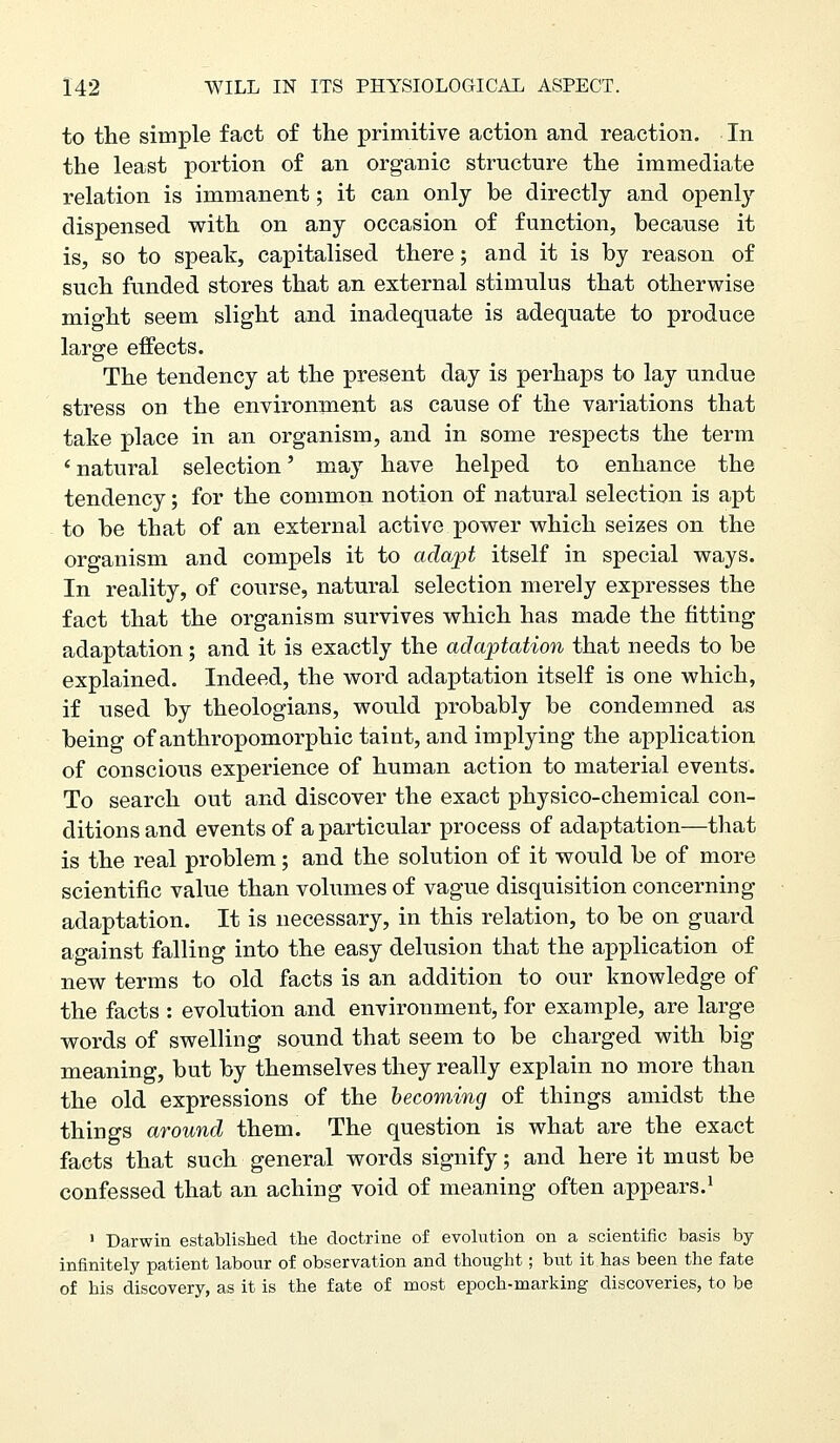 to the simple fact of the primitive action and reaction. In the least portion of an organic structure the immediate relation is immanent; it can only be directly and openly dispensed with on any occasion of function, because it is, so to speak, capitalised there; and it is by reason of such funded stores that an external stimulus that otherwise might seem slight and inadequate is adequate to produce large effects. The tendency at the present day is perhaps to lay undue stress on the environment as cause of the variations that take place in an organism, and in some respects the term ' natural selection' may have helped to enhance the tendency; for the common notion of natural selection is apt to be that of an external active power which seizes on the organism and compels it to adapt itself in special ways. In reality, of course, natural selection merely expresses the fact that the organism survives which has made the fitting adaptation; and it is exactly the adaptation that needs to be explained. Indeed, the word adaptation itself is one which, if used by theologians, would probably be condemned as being of anthropomorphic taint, and implying the application of conscious experience of human action to material events. To search out and discover the exact physico-chemical con- ditions and events of a particular process of adaptation—that is the real problem; and the solution of it would be of more scientific value than volumes of vague disquisition concerning adaptation. It is necessary, in this relation, to be on guard against falling into the easy delusion that the application of new terms to old facts is an addition to our knowledge of the facts : evolution and environment, for example, are large words of swelling sound that seem to be charged with big meaning, but by themselves they really explain no more than the old expressions of the becoming of things amidst the things around them. The question is what are the exact facts that such general words signify; and here it mast be confessed that an aching void of meaning often appears.^ ' Darwin established the doctrine of evolution on a scientific basis by infinitely patient labour of observation and thought; but it has been the fate of his discovery, as it is the fate of most epoch-marking discoveries, to be