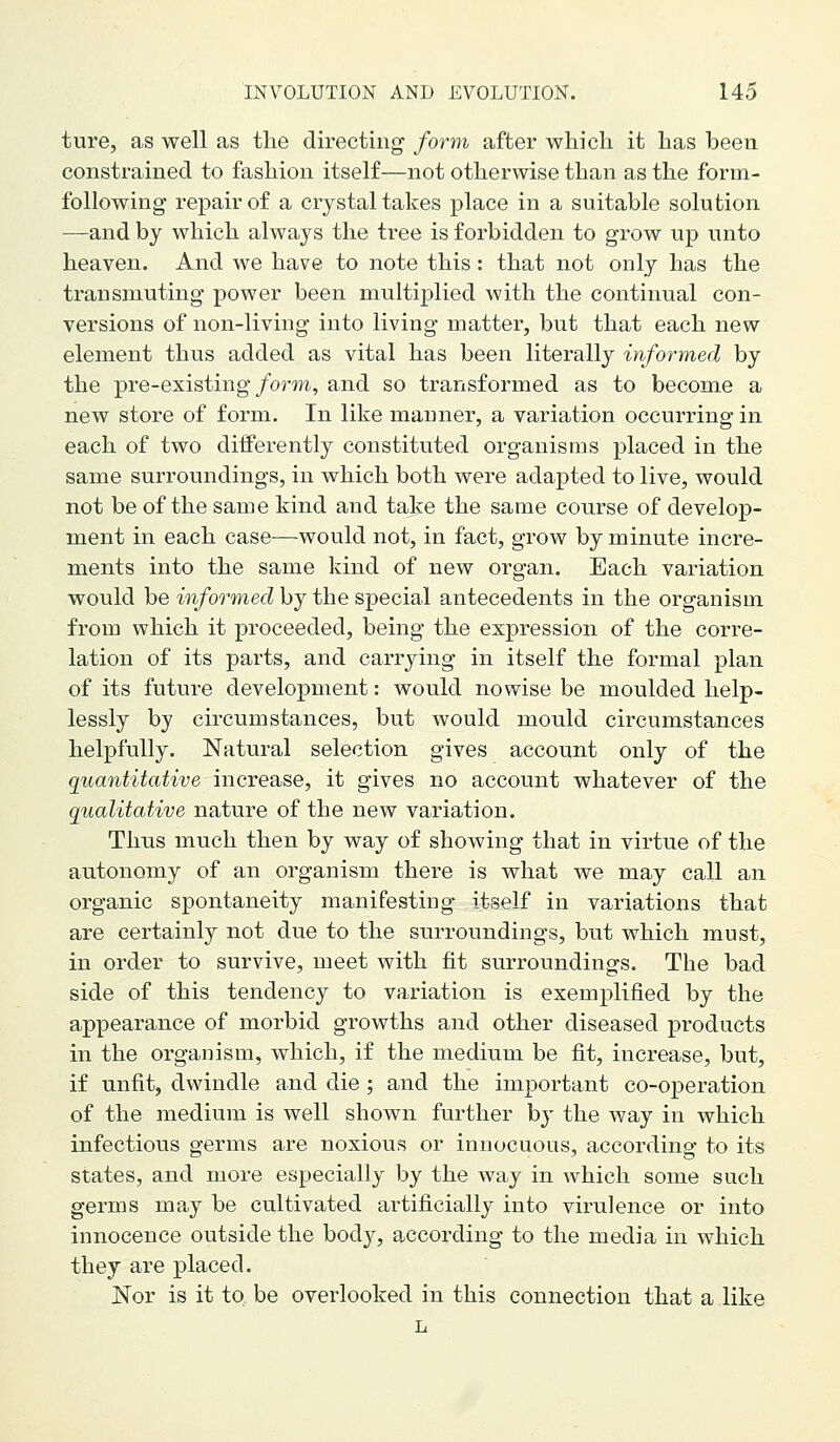 ture, as well as the directing' form after which it has been constrained to fashion itself—not otherwise than as the form- following repair of a crystal takes place in a suitable solution —and by which always the tree is forbidden to grow up unto heaven. And we have to note this: that not only has the transmuting power been multiplied with the continual con- versions of non-living into living matter, but that each new element thus added as vital has been literally informed by the pre-existing/orm, and so transformed as to become a new store of form. In like manner, a variation occurring in each of two differently constituted organisms placed in the same surroundings, in which both were adapted to live, would not be of the same kind and take the same course of develop- ment in each case—would not, in fact, grow by minute incre- ments into the same kind of new organ. Each variation would be informed by the special antecedents in the organism from which it proceeded, being the expression of the corre- lation of its parts, and carrying in itself the formal plan of its future development: would nowise be moulded help- lessly by circumstances, but would mould circumstances helpfully. Natural selection gives account only of the quantitative increase, it gives no account whatever of the qualitative nature of the new variation. Thus much then by way of showing that in virtue of the autonomy of an organism there is what we may call an organic spontaneity manifesting itself in variations that are certainly not due to the surroundings, but which must, in order to survive, meet with fit surroundings. The bad side of this tendency to variation is exemplified by the appearance of morbid growths and other diseased products in the organism, which, if the medium be fit, increase, but, if unfit, dwindle and die; and the important co-operation of the medium is well shown further by the way in which infectious germs are noxious or innocuous, according to its states, and more especially by the way in which some such germs may be cultivated artificially into virulence or into innocence outside the body, according to the media in which they are placed. Nor is it to be overlooked in this connection that a like L