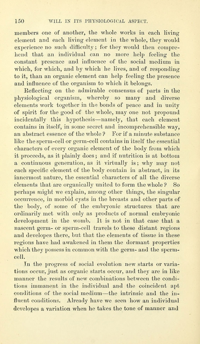 members one of another, the whole works in each living element and each living element in the whole, they would experience no such difficulty; for they would then compre- hend that an individual can no more help feeling the constant presence and influence of the social medium in which, for which, and by which he lives, and of responding to it, than aii organic element can help feeling the presence and influence of the organism to which it belongs. Reflecting on the admirable consensus of parts in the physiological organism, whereby so many and diverse elements work together in the bonds of peace and in unity of spirit for the good of the whole, may one not propound incidentally this hypothesis—namely, that each element contains in itself, in some secret and incomprehensible way, an abstract essence of the whole ? For if a minute substance like the sperm-cell or germ-cell contains in itself the essential characters of every organic element of the body from which it proceeds, as it plainly does; and if nutrition is at bottom a continuous generation, as it virtually is; why may not each specific element of the body contain in abstract, in its innermost nature, the essential characters of all the diverse elements that are organically united to form the whole ? So perhaps might we explain, among other things, the singular occurrence, in morbid cysts in the breasts and other parts of the body, of some of the embryonic structures that are ordinarily met with only as products of normal embryonic development in the womb. It is not in that case that a nascent germ- or sperm-cell travels to these distant regions and developes there, but that the elements of tissue in these regions have had awakened in them the dormant properties which they possess in common with the germ- and the sperm- cell. In the progress of social evolution new starts or varia- tions occur, just as organic starts occur, and they are in like manner the results of new combinations between the condi- tions immanent in the individual and the coincident apt conditions of the social medium—the intrinsic and the in- fluent conditions. Already have we seen how an individual developes a variation when he takes the tone of manner and