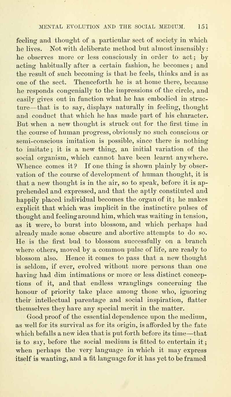 feeling and tliouglit of a particular sect of society in which he lives. Not with deliberate method but almost insensibly: he observes more or less consciously in order to act; by acting habitually after a certain fashion, he becomes ; and the result of such becoming is that he feels, thinks and is as one of the sect. Thenceforth he is at home there, because he responds congenially to the impressions of the circle, and easily gives out in function what he has embodied in struc- ture—that is to say, displays naturally in feeling, thought and conduct that which he has made part of his character. But when a new thought is struck out for the first time in the course of human progress, obviously no such conscious or semi-conscious imitation is possible, since there is nothing to imitate; it is a new thing, an initial variation of the social organism, which cannot have been learnt anywhere. Whence comes it ? If one thing is shown plainly by obser- vation of the course of development of human thought, it is that a new thought is in the air, so to speak, before it is ap- prehended and expressed, and that the aptly constituted and happily placed individual becomes the organ of it; he makes explicit that which was implicit in the instinctive pulses of thought and feeling around him, which was waiting in tension, as it were, to burst into blossom, and which perhaps had already made some obscure and abortive attempts to do so. He is the first bud to blossom successfully on a branch where others, moved by a common pulse of life, are ready to blossom also. Hence it comes to pass that a new thought is seldom, if ever, evolved without more persons than one having had dim intimations or more or less distinct concep- tions of it, and that endless wranglings concerning the honour of priority take place among those who, ignoring their intellectual parentage and social inspiration, flatter themselves they have any special merit in the matter. Good proof of the essential dependence upon the medium, as well for its survival as for its origin, is afforded by the fate which befalls a new idea that is put forth before its time—that is to say, before the social medium is fitted to entertain it; when perhaps the very language in which it may express itself is wanting, and a fit language for it has yet to be framed