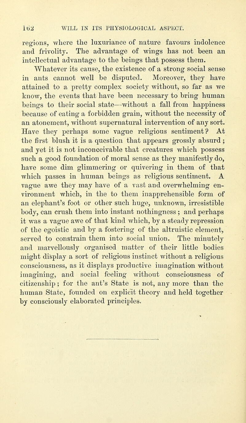 regions, where tlie luxuriance of nature favours indolence and frivolity. The advantage of wings has not been an intellectual advantage to the beings that possess them. Whatever its cause, the existence of a strong social sense in ants cannot well be disputed. Moreover, they have attained to a pretty complex society without, so far as we know, the events that have been necessary to bring human beings to their social state—without a fall from happiness because of eating a forbidden grain, without the necessity of an atonement, without supernatural intervention of any sort. Have they perhaps some vague religious sentiment? At the first blush it is a question that appears grossly absurd; and yet it is not inconceivable that creatures which possess such a good foundation of moral sense as they manifestly do, have some dim glimmering or quivering in them of that which passes in human beings as religious sentiment. A vague awe they may have of a vast aud overwhelming en- vironment which, in the to them inapprehensible form of an elephant's foot or other such huge, unknown, irresistible body, can crush them into instant nothingness ; and perhaps it was a vague awe of that kind which, by a steady repression of the egoistic and by a fostering of the altruistic element, served to constrain them into social union. The minutely and marvellously organised matter of their little bodies might display a sort of religious instinct without a religious consciousness, as it displays productive imagination without imagining, and social feeling without consciousness of citizenship; for the ant's State is not, any more than the human State, founded on explicit theory and held together by consciously elaborated principles.