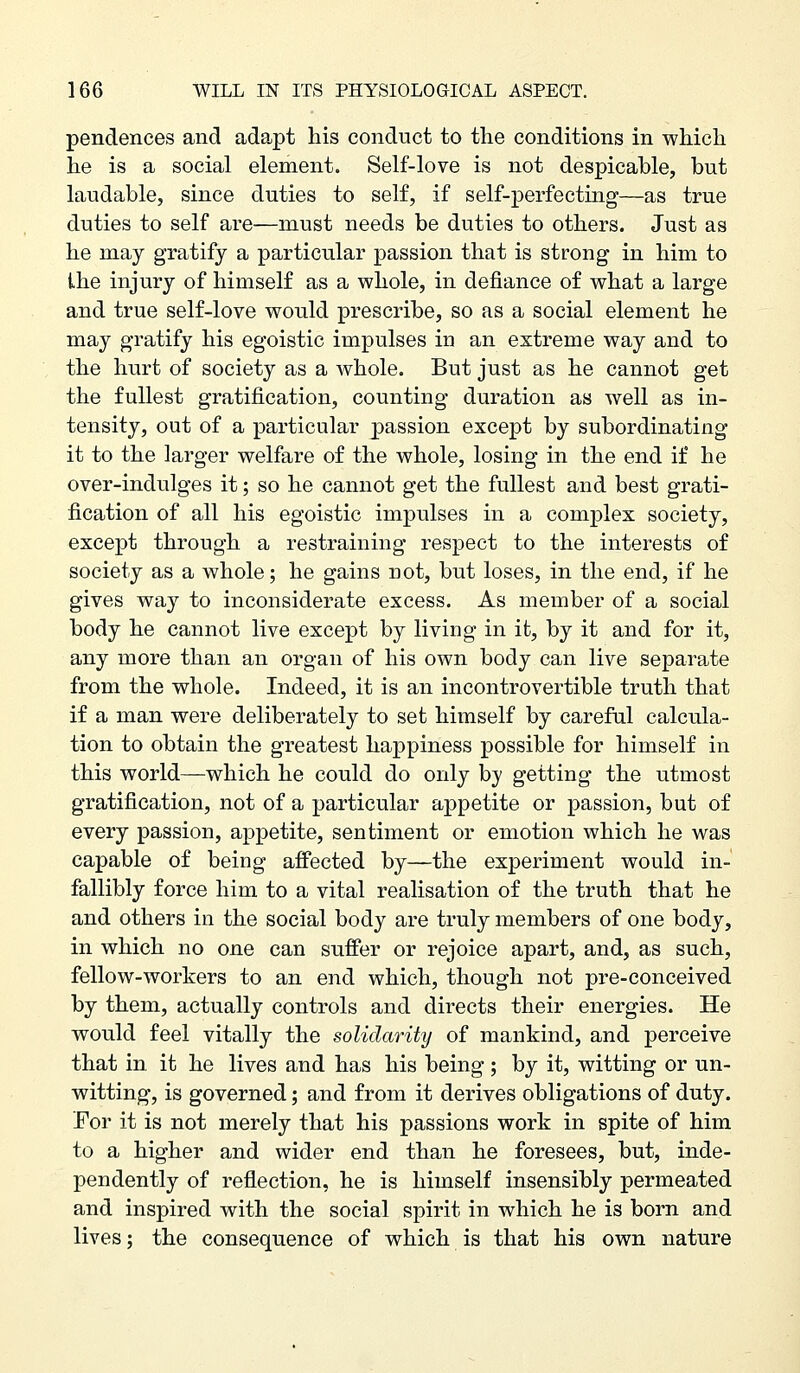 pendences and adapt his conduct to the conditions in which he is a social element. Self-love is not despicable, but laudable, since duties to self, if self-perfecting—as true duties to self are—must needs be duties to others. Just as he may gratify a particular passion that is strong in him to the injury of himself as a whole, in defiance of what a large and true self-love would prescribe, so as a social element he may gratify his egoistic impulses in an extreme way and to the hurt of society as a whole. But just as he cannot get the fullest gratification, counting duration as well as in- tensity, out of a particular passion except by subordinating it to the larger welfare of the whole, losing in the end if he over-indulges it; so he cannot get the fullest and best grati- fication of all his egoistic impulses in a complex society, except through a restraining respect to the interests of society as a whole; he gains not, but loses, in the end, if he gives way to inconsiderate excess. As member of a social body he cannot live except by living in it, by it and for it, any more than an organ of his own body can live separate from the whole. Indeed, it is an incontrovertible truth that if a man were deliberately to set himself by careful calcula- tion to obtain the greatest happiness possible for himself in this world—which he could do only hy getting the utmost gratification, not of a particular appetite or passion, but of every passion, appetite, sentiment or emotion which he was capable of being affected by—the experiment would in- fallibly force him to a vital realisation of the truth that he and others in the social body are truly members of one body, in which no one can suffer or rejoice apart, and, as such, fellow-workers to an end which, though not pre-conceived by them, actually controls and directs their energies. He would feel vitally the solidarity of mankind, and perceive that in it he lives and has his being ; by it, witting or un- witting, is governed; and from it derives obligations of duty. For it is not merely that his passions work in spite of him to a higher and wider end than he foresees, but, inde- pendently of reflection, he is himself insensibly permeated and inspired with the social spirit in which he is born and lives; the consequence of which is that his own nature