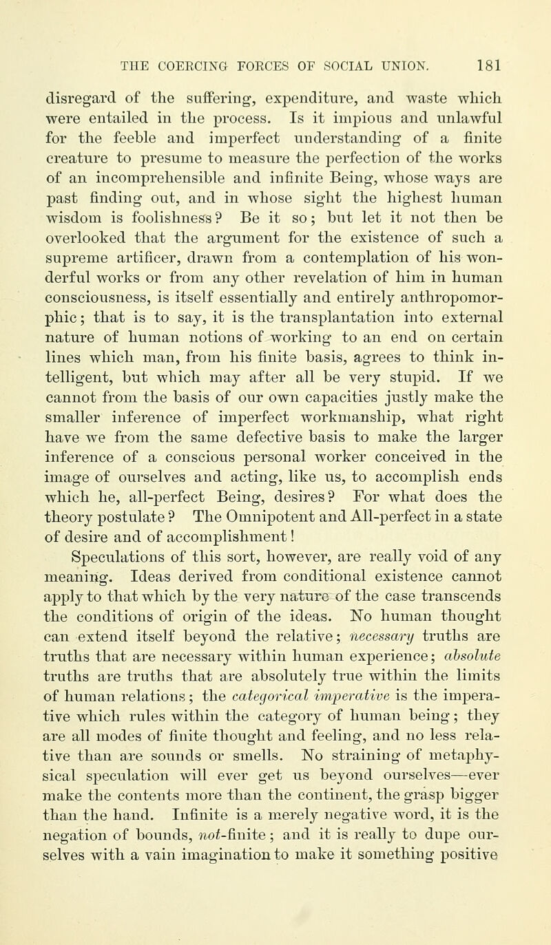 disregard of the suffering, expenditure, and waste wliicli were entailed in the process. Is it impious and unlawful for the feeble and imperfect understanding of a finite creature to presume to measure the perfection of the works of an incomprehensible and infinite Being, whose ways are past finding out, and in whose sight the highest human wisdom is foolishness ? Be it so; but let it not then be overlooked that the argument for the existence of such a supreme artificer, drawn from a contemplation of his won- derful works or from any other revelation of him in human consciousness, is itself essentially and entirely anthropomor- phic ; that is to say, it is the transplantation into external nature of human notions of working to an end on certain lines which man, from his finite basis, agrees to think in- telligent, but which may after all be very stupid. If we cannot from the basis of our own capacities justly make the smaller inference of imperfect workmanship, what right have we from the same defective basis to make the larger inference of a conscious personal worker conceived in the image of ourselves and acting, like us, to accomplish ends which he, all-perfect Being, desires? For what does the theory postulate ? The Omnipotent and All-perfect in a state of desire and of accomplishment! Speculations of this sort, however, are really void of any meaning. Ideas derived from conditional existence cannot appl}' to that which by the very nature of the case transcends the conditions of origin of the ideas. No human thought can extend itself beyond the relative; necessary truths are truths that are necessary within human experience; absolute truths are truths that are absolutely true within the limits of human relations; the categorical imperative is the impera- tive which rules within the category of human being; they are all modes of finite thought and feeling, and no less rela- tive than are sounds or smells. No straining of metaphy- sical speculation will ever get us beyond ourselves—ever make the contents more than the continent, the grasp bigger than the hand. Infinite is a merely negative word, it is the negation of bounds, wof-finite; and it is really to dupe our- selves with a vain imagination to make it something positive