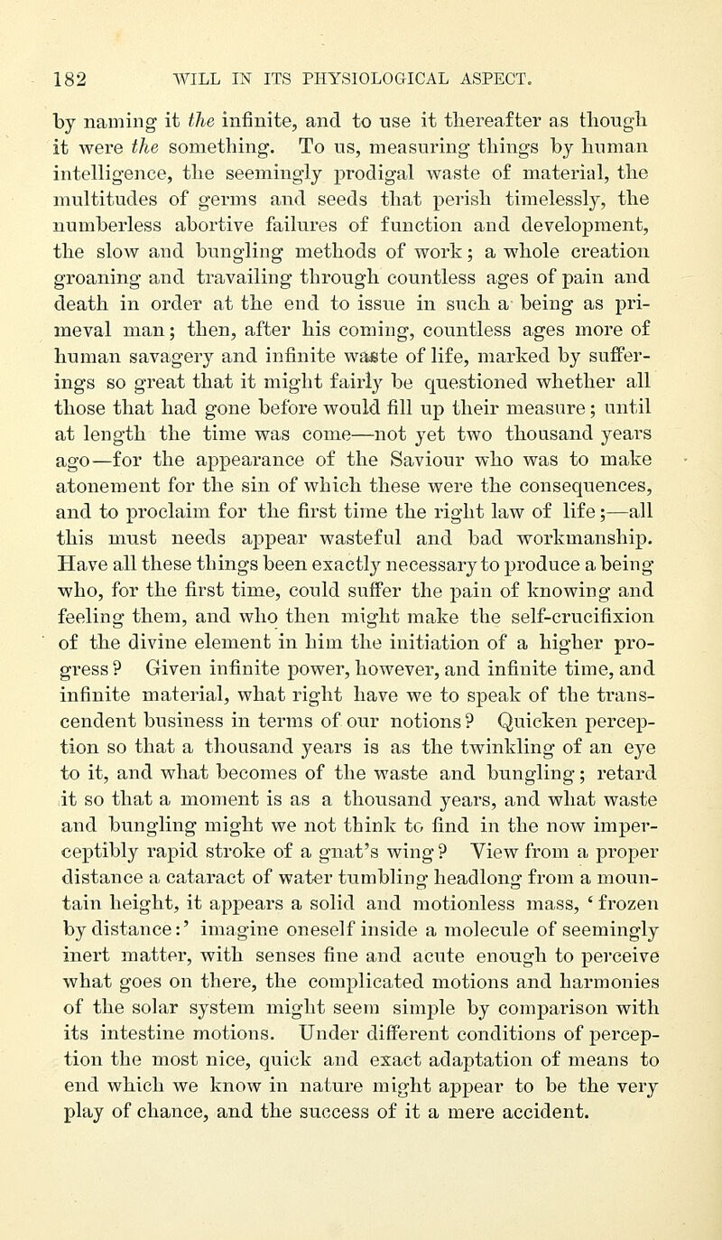 by naming it the infinite, and to use it thereafter as tliougli it were the something. To us, measuring things by human intelligence, the seemingly prodigal waste of material, the multitudes of germs and seeds that perish timelessly, the numberless abortive failures of function and development, the slow and bungling methods of work; a whole creation groaning and travailing through countless ages of pain and death in order at the end to issue in such a being as pri- meval man; then, after his coming, countless ages more of human savagery and infinite waete of life, marked by suffer- ings so great that it might fairlj^ be questioned whether all those that had gone before would fill up their measure; until at length the time was come—not yet two thousand years ago—for the appearance of the Saviour who was to make atonement for the sin of which these were the consequences, and to proclaim for the first time the right law of life;—all this must needs appear wasteful and bad workmanship. Have all these things been exactl}^ necessary to produce a being who, for the first time, could suffer the pain of knowing and feeling them, and who then might make the self-crucifixion of the divine element in him the initiation of a higher pro- gress ? Given infinite power, however, and infinite time, and infinite material, what right have we to speak of the trans- cendent business in terms of our notions ? Quicken percep- tion so that a thousand years is as the twinkling of an eye to it, and what becomes of the waste and bungling; retard it so that a moment is as a thousand years, and what waste and bungling might we not think to find in the now imper- ceptibly rapid stroke of a gnat's wing ? Yiew from a proper distance a cataract of water tumbling headlong from a moun- tain height, it appears a solid and motionless mass, ' frozen by distance:' imagine oneself inside a molecule of seemingly inert matter, with senses fine and acute enough to perceive what goes on there, the complicated motions and harmonies of the solar system might seem simple by comparison with its intestine motions. Under different conditions of percep- tion the most nice, quick and exact adaptation of means to end which we know in nature might appear to be the very play of chance, and the success of it a mere accident.