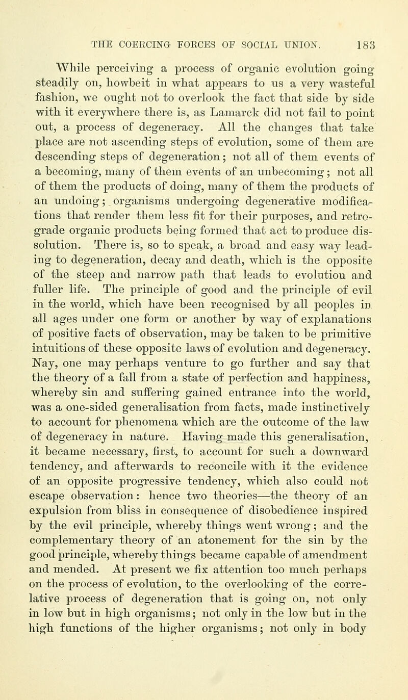 While perceiving a process of organic evolution going steadily on, liowbeit in what appears to us a very wasteful fashion, we ought not to overlook the fact that side by side with it everywhere there is, as Lamarck did not fail to point out, a process of degeneracy. All the changes that take place are not ascending steps of evolution, some of them are descending steps of degeneration; not all of them events of a becoming, many of them events of an unbecoming; not all of them the products of doing, many of them the products of an undoing; organisms undergoing degenerative modifica- tions that render them less fit for their purposes, and retro- grade organic products being formed that act to produce dis- solution. There is, so to speak, a broad and easy way lead- ing to degeneration, decay and death, which is the opposite of the steep and narrow path that leads to evolution and fuller life. The principle of good and the principle of evil in the world, which have been recognised by all peoples in all ages under one form or another by way of explanations of positive facts of observation, may be taken to be primitive intuitions of these opposite laws of evolution and degeneracy. Nay, one may perhaps venture to go further and say that the theory of a fall f I'om a state of perfection and happiness, whereby sin and suffering gained entrance into the world, was a one-sided generalisation from facts, made instinctively to account for phenomena which are the outcome of the law of degeneracy in nature. Having made this generalisation, it became necessary, first, to account for such a downward tendency, and afterwards to reconcile with it the evideiice of an opposite progressive tendency, which also could not escape observation: hence two theories—the theory of an expulsion from bliss in consequence of disobedience inspired by the evil principle, whereby things went wrong; and the complementary theory of an atonement for the sin by the good principle, whereby things became capable of amendment and mended. At present we fix attention too much perhaps on the process of evolution, to the overlooking of the corre- lative process of degeneration that is going on, not only in low but in high organisms; not only in the low but in the high functions of the higher organisms; not only in body