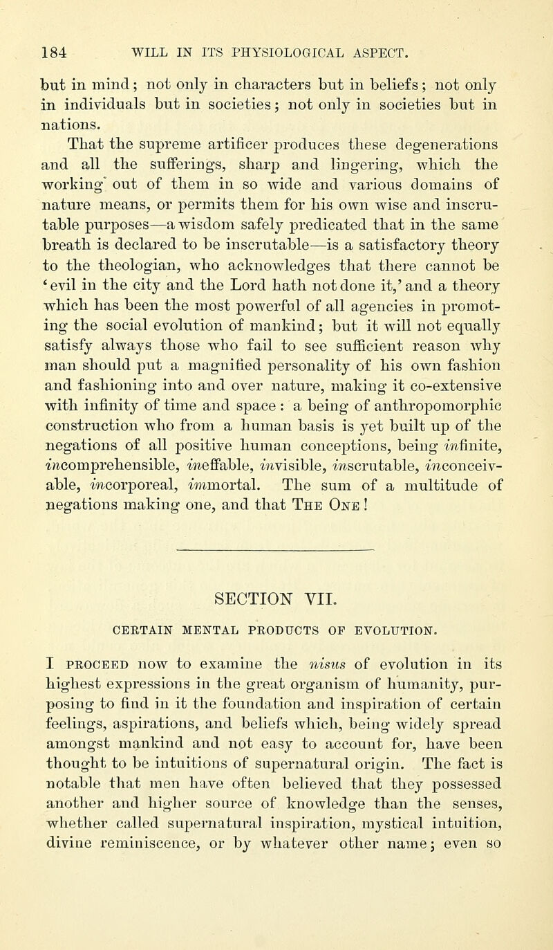but in mind; not only in characters but in beliefs; not only in individuals but in societies 5 not only in societies but in nations. That the supreme artificer produces these degenerations and all the suffering's, sharp and lingering, which the working out of them in so wide and various domains of nature means, or permits them for his own wise and inscru- table purposes—a wisdom safely predicated that in the same breath is declared to be inscrutable—is a satisfactory theory to the theologian, who acknowledges that there cannot be 'evil in the city and the Lord hath not done it,' and a theory which has been the most powerful of all agencies in promot- ing the social evolution of mankind; but it will not equally satisfy always those who fail to see sufficient reason why man should put a magnified personality of his own fashion and fashioning into and over nature, making it co-extensive with infinity of time and space : a being of anthropomorphic construction who from a human basis is yet built up of the negations of all positive human conceptions, being mfinite, ^comprehensible, meff^able, mvisible, mscrutable, -inconceiv- able, mcorporeal, immortal. The sum of a multitude of negations making one, and that The One ! SECTION YIL CERTAIN MENTAL PRODUCTS OF EVOLUTION. I PROCEED now to examine the nisus of evolution in its highest expressions in the great organism of humanity, pur- posing to find in it the foundation and inspiration of certain feelings, aspirations, and beliefs which, being widely spread amongst mankind and not easy to account for, have been thought to be intuitions of supernatural origin. The fact is notable that men have often believed that they possessed another and higher source of knowledge than the senses, whether called supernatural inspiration, mystical intuition, divine reminiscence, or by whatever other naine; even so