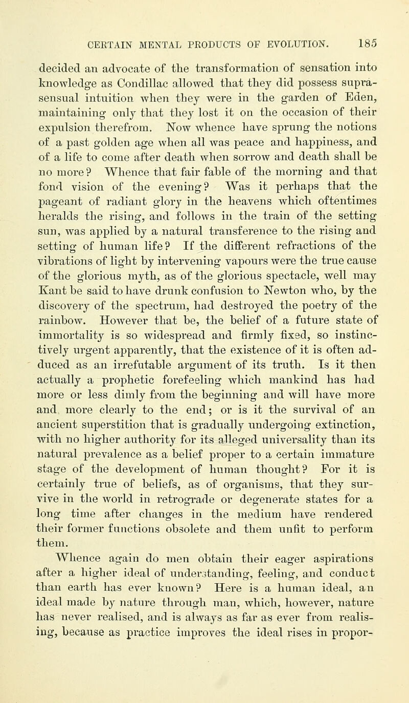 decided an advocate of the transformation of sensation into knowledge as Condillac allowed that they did possess supra- sensual intuition when they were in the garden of Eden, maintaining only that they lost it on the occasion of their expulsion therefrom. Now whence have sprung the notions of a past golden age when all was peace and happiness, and of a life to come after death when sorrow and death shall be no more ? Whence that fair fable of the morning and that fond vision of the evening? Was it perhaps that the pageant of radiant glory in the heavens which oftentimes heralds the rising, and follows in the train of the setting sun, was applied by a natural transference to the rising and settino- of human life? If the different refractions of the vibrations of light by intervening vapours were the true cause of the glorious myth, as of the glorious spectacle, well may Kant be said to have drunk confusion to Newton who, by the discovery of the spectrum, had destroyed the poetry of the rainbow. However that be, the belief of a future state of immortality is so widespread and firmly fixed, so instinc- tively urgent apparently, that the existence of it is often ad- duced as an irrefutable argument of its truth. Is it then actually a prophetic forefeeling which mankind has had more or less dimly from the beginning and will have more and more clearly to the end; or is it the survival of an ancient superstition that is gradually undergoing extinction, with no higher authority for its alleged universality than its natural prevalence as a belief proper to a certain immature stage of the development of human thought? For it is certainly true of beliefs, as of organisms, that they sur- vive in the world in retrogfrade or deo-enerate states for a long time after changes in the medium have rendered their former functions obsolete and them unfit to perform them. Whence again do men obtain their eager aspirations after a higher ideal of under3tanding, feeling, and conduct than earth has ever known? Here is a human ideal, an ideal made by nature through man, which, however, nature has never realised, and is always as far as ever from realis- ing, because as practice improves the ideal rises in propor-