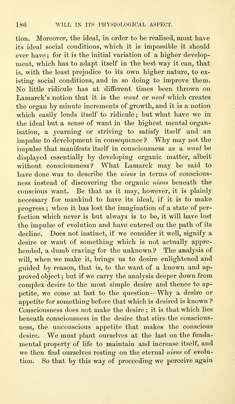 tion. Moreover, the ideal, in order to be realised, must hav e its ideal social conditions, which it is impossible it should ever have; for it is the initial variation of a higher develop- m.ent, which has to adapt itself in the best way it can, that is, with the least prejudice to its own higher nature, to ex- isting social conditions, and in so doing to improve them. No little ridicule has at different times been thrown on Lamarck's notion that it is the want or need which creates the organ by minute increments of growth, and it is a notion which easily lends itself to ridicule; but what have we in the ideal but a sense of want in the highest mental organ- isation, a yearning or striving to satisfy itself and an impulse to development in consequence ? Why may not the impulse that manifests itself in consciousness as a want be displayed essentially by developing organic matter, albeit without consciousness? What Lamarck may be said to have done was to describe the nisus in terms of conscious- ness instead of discovering the organic nisus beneath the conscious want. Be that as it may, however, it is plainly necessary for mankind to have its ideal, if it is to make progress ; when it has lost the imagination of a state of per- fection which never is but always is to be, it will have lost the impulse of evolution and have entered on the path of its decline. Does not instinct, if we consider it well, signify a desire or want of something which is not actually appre- hended, a dumb craving for the unknown ? The analysis of will, when we make it, brings us to desire enlightened and guided by reason, that is, to the want of a known and ap- proved object; but if we carry the analysis deeper down from complex desire to the most simple desire and thence to ap- petite, we come at last to the question—Why a desire or appetite for something before that which is desired is known ? Consciousness does not make the desire; it is that which lies beneath consciousness in the desire that stirs the conscious- ness, the unconscious appetite that makes the conscious desire. We must plant ourselves at the last on the funda- mental property of life to maintain and increase itself, and we then find ourselves resting on the eternal nisus of evolu- tion. So that by this way of proceeding we perceive again