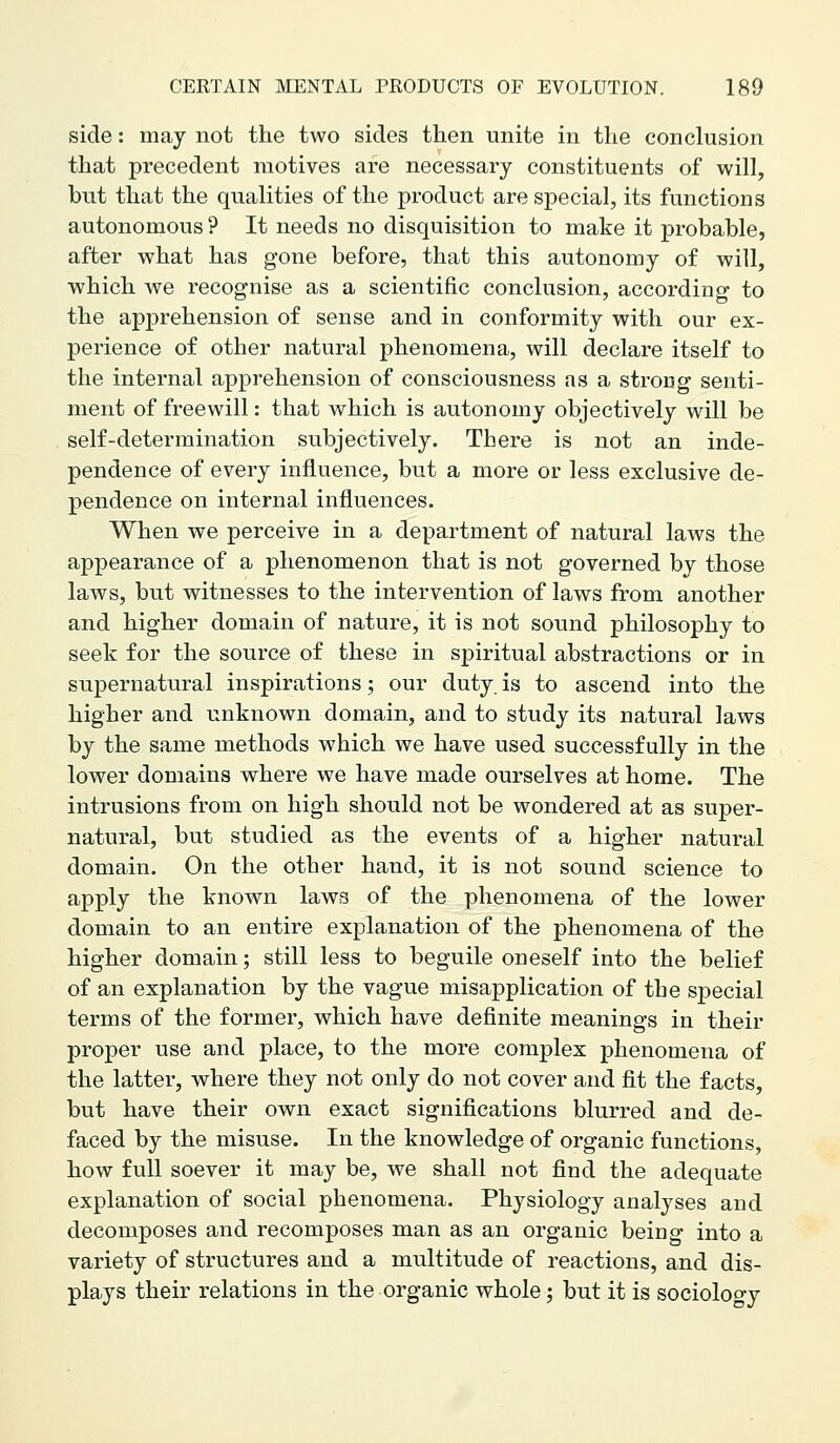 side: may not the two sides then unite in the conclusion that precedent motives are necessary constituents of will, but that the qualities of the product are special, its functions autonomous ? It needs no disquisition to make it probable, after what has gone before, that this autonomy of will, ■which we recognise as a scientific conclusion, according to the apprehension of sense and in conformity with our ex- perience of other natural phenomena, will declare itself to the internal apprehension of consciousness as a strong senti- ment of freewill: that which is autonomy objectively will be self-determination subjectively. There is not an inde- pendence of every influence, but a more or less exclusive de- pendence on internal influences. When we perceive in a department of natural laws the appearance of a phenomenon that is not governed by those laws, but witnesses to the intervention of laws from another and higher domain of nature, it is not sound philosophy to seek for the source of these in spiritual abstractions or in supernatural inspirations; our duty, is to ascend into the higher and unknown domain, and to study its natural laws by the same methods which we have used successfully in the lower domains where we have made ourselves at home. The intrusions from on high should not be wondered at as super- natural, but studied as the events of a higher natural domain. On the other hand, it is not sound science to apply the known laws of the phenomena of the lower domain to an entire explanation of the phenomena of the higher domain; still less to beguile oneself into the belief of an explanation by the vague misapplication of the special terms of the former, which have definite meanings in their proper use and place, to the more complex phenomena of the latter, where they not only do not cover and fit the facts, but have their own exact significations blurred and de- faced by the misuse. In the knowledge of organic functions, how full soever it may be, we shall not find the adequate explanation of social phenomena. Physiology analyses and decomposes and recomposes man as an organic being into a variety of structures and a multitude of reactions, and dis- plays their relations in the organic whole; but it is sociology