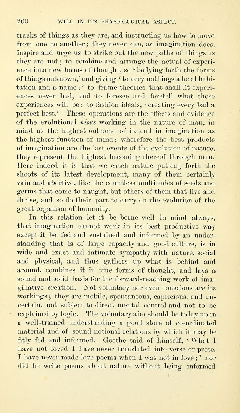tracks of things as they are, and instructing us how to move from one to another; they never can, as imagination does, inspire and urge us to strike out the new paths of things as they are not; to combine and arrange the actual of experi- ence into new forms of thought, so ' bodying forth the forms of things unknown,' and giving ' to aery nothings a local habi- tation and a name;' to frame theories that shall fit experi- ences never had, and to foresee and foretell what those experiences will be ; to fashion ideals, ' creating every bad a perfect best.' These operations are the effects and evidence of the evolutional nisus working in the nature of man, in mind as the highest outcome of it, and in imagination as the highest function of mind; wherefore the best products of imagination are the last events of the evolution of nature, they represent the highest becoming thereof through man. Here indeed it is that we catch nature putting forth the shoots of its latest development, many of them certainly vain and abortive, like the countless multitudes of seeds and germs that come to naught, but others of them that live and thrive, and so do their part to carry on the evolution of the great organism of humanity. In this relation let it be borne well in mind always, that imagination cannot work in its best productive way except it be fed and sustained and informed by an under- standing that is of large capacity and good culture, is in wide and exact and intimate sympathy with nature, social and physical, and thus gathers up what is behind and around, combines it in true forms of thought, and lays a sound and solid basis for the forward-reaching work of ima- ginative creation. Not voluntary nor even conscious are its workings; they are mobile, spontaneous, caj)ricious, and un- certain, not subject to direct mental control and not to be explained b}- logic. The voluntary aim should be to lay up in a well-trained understanding a good store of co-ordinated material and of sound notional relations by which it may be fitl}' fed and informed. Goethe said of himself, 'What I have not loved I have never translated into verse or prose. I have never made love-poems when I was not in love;' nor did he write poems about nature without being informed
