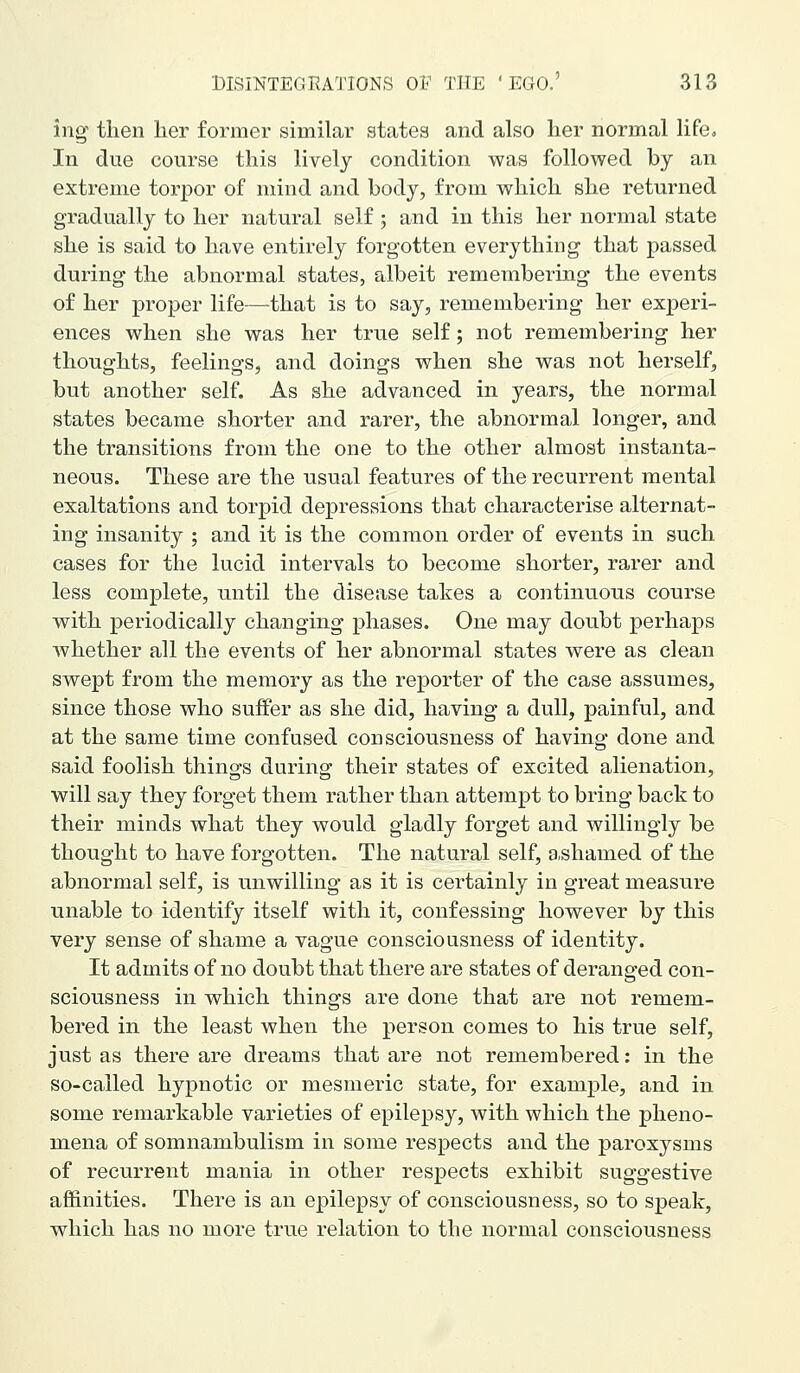 ing- then her former similar states and also her normal life. In due course this lively condition was followed by an extreme torpor of mind and body, from which she returned gradually to her natural self; and in this her normal state she is said to have entirely forgotten everything that passed during the abnormal states, albeit remembering the events of her proper life—that is to say, remembering her experi- ences when she was her true self; not remembering her thoughts, feelings, and doings when she was not herself, but another self. As she advanced in years, the normal states became shorter and rarer, the abnormal longer, and the transitions from the one to the other almost instanta- neous. These are the usual features of the recurrent mental exaltations and torpid depressions that characterise alternat- ing insanity ; and it is the common order of events in such cases for the lucid intervals to become shorter, rarer and less complete, until the disease takes a continuous course with periodically changing phases. One may doubt perhaps whether all the events of her abnormal states were as clean swept from the memory as the reporter of the case assumes, since those who suffer as she did, having a dull, painful, and at the same time confused consciousness of having done and said foolish things during their states of excited alienation, will say they forget them rather than attempt to bring back to their minds what they would gladly forget and willingly be thought to have forgotten. The natural self, a.shamed of the abnormal self, is unwilling as it is certainly in great measure unable to identify itself with it, confessing however by this very sense of shame a vague consciousness of identity. It admits of no doubt that there are states of deranged con- sciousness in which things are done that are not remem- bered in the least when the person comes to his true self, just as there are dreams that are not remembered; in the so-called hypnotic or mesmeric state, for example, and in some remarkable varieties of epilepsy, with which the pheno- mena of somnambulism in some respects and the paroxysms of recurrent mania in other respects exhibit suggestive affinities. There is an epilepsy of consciousness, so to speak, which has no more true relation to the normal consciousness