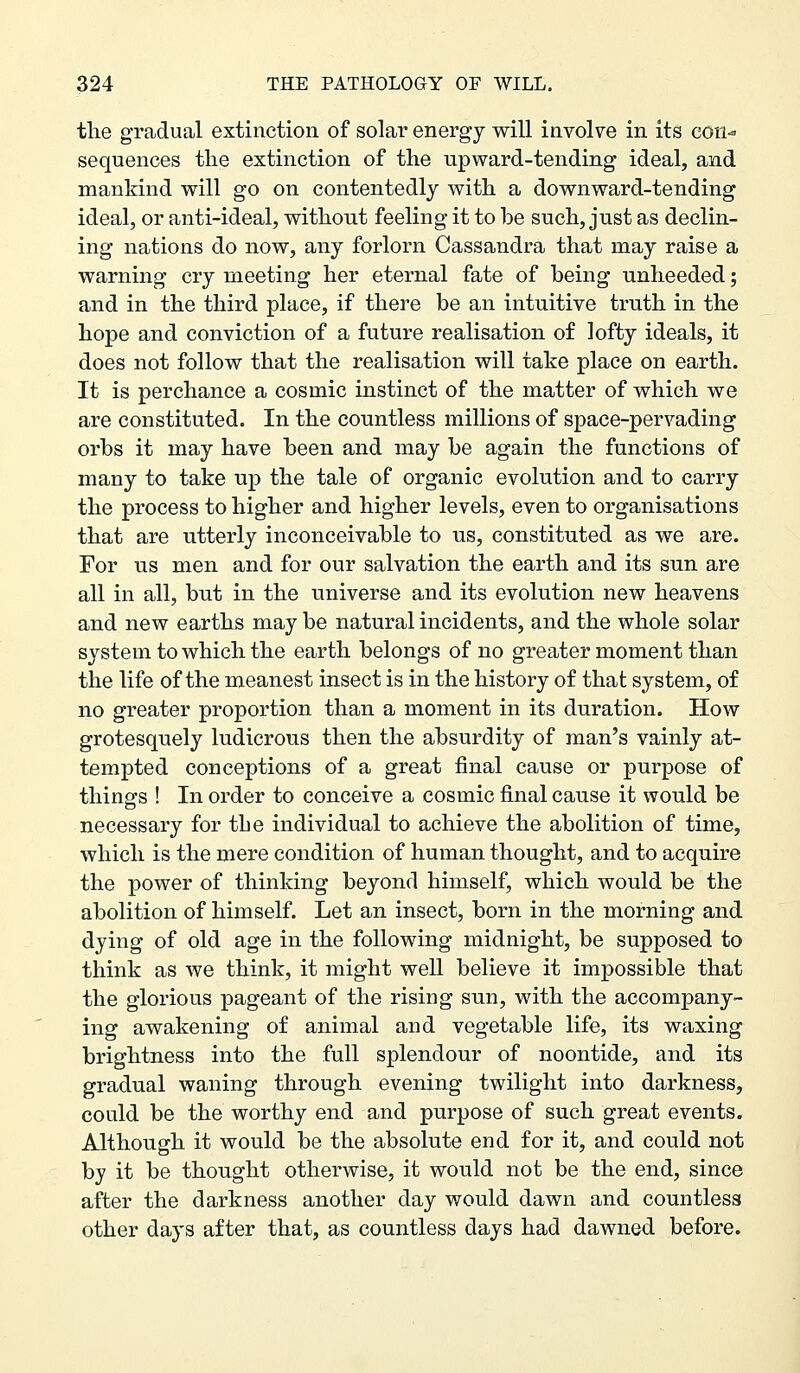 the gradual extinction of solar energy will involve in its con^ sequences the extinction of the upward-tending ideal, and mankind will go on contentedly with a downward-tending ideal, or anti-ideal, without feeling it to be such, just as declin- ing nations do now, any forlorn Cassandra that may raise a warning cry meeting her eternal fate of being unheeded; and in the third place, if there be an intuitive truth in the hope and conviction of a future realisation of lofty ideals, it does not follow that the realisation will take place on earth. It is perchance a cosmic instinct of the matter of which we are constituted. In the countless millions of space-pervading orbs it may have been and may be again the functions of many to take up the tale of organic evolution and to carry the process to higher and higher levels, even to organisations that are utterly inconceivable to us, constituted as we are. For us men and for our salvation the earth and its sun are all in all, but in the universe and its evolution new heavens and new earths may be natural incidents, and the whole solar system to which the earth belongs of no greater moment than the life of the meanest insect is in the history of that system, of no greater proportion than a moment in its duration. How grotesquely ludicrous then the absurdity of man's vainly at- tempted conceptions of a great final cause or purpose of things ! In order to conceive a cosmic final cause it would be necessary for tbe individual to achieve the abolition of time, which is the mere condition of human thought, and to acquire the power of thinking beyond himself, which would be the abolition of himself. Let an insect, born in the morning and dying of old age in the following midnight, be supposed to think as we think, it might well believe it impossible that the glorious pageant of the rising sun, with the accompany- ing awakening of animal and vegetable life, its waxing brightness into the full splendour of noontide, and its gradual waning through evening twilight into darkness, could be the worthy end and purpose of such great events. Although it would be the absolute end for it, and could not by it be thought otherwise, it would not be the end, since after the darkness another day would dawn and countless other days after that, as countless days had dawned before.