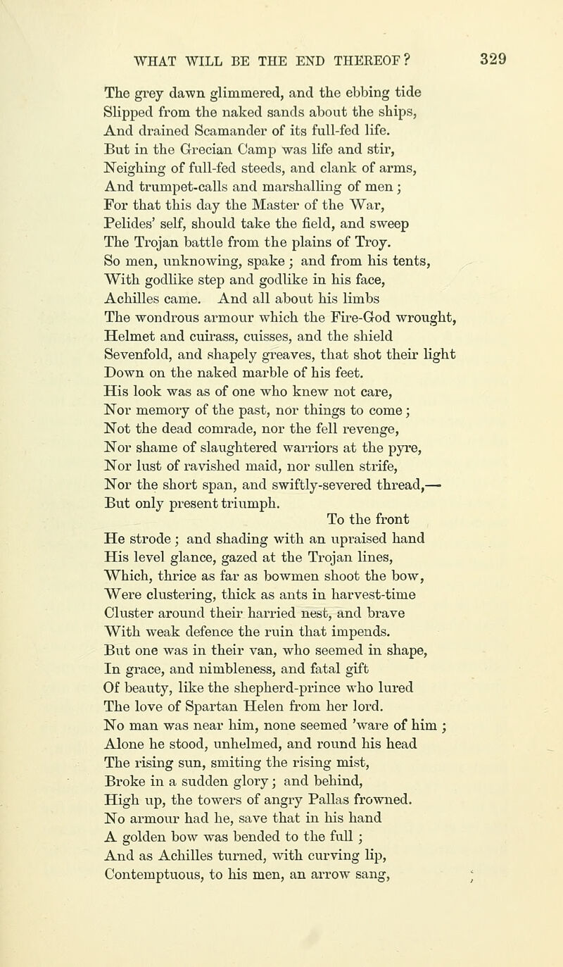 The grey dawn glimmered, and the ebbing tide Slipped from the naked sands about the ships, And drained Scamander of its full-fed life. But in the Grecian Camp was life and stir, Neighing of full-fed steeds, and clank of arms. And trumpet-calls and marshalling of men ; For that this day the Master of the War, Pelides' self, should take the field, and sweep The Trojan battle from the plains of Troy. So men, unknowing, spake ; and from his tents. With godlike step and godlike in his face, Achilles came. And all about his limbs The wondrous armour which the Fire-God wrought, Helmet and cuirass, cuisses, and the shield Sevenfold, and shapely greaves, that shot their light Down on the naked marble of his feet. His look was as of one who knew not care. Nor memory of the past, nor things to come; Not the dead comrade, nor the fell revenge. Nor shame of slaughtered warriors at the pyre. Nor lust of ravished maid, nor sullen strife. Nor the short span, and swiftly-severed thread,—- But only present triumph. To the front He strode ; and shading with an iipraised hand His level glance, gazed at the Trojan lines. Which, thrice as far as bowmen shoot the bow. Were clustering, thick as ants in harvest-time Cluster around their harried nesfc, and brave With weak defence the ruin that impends. But one was in their van, who seemed in shape. In grace, and nimbleness, and fatal gift Of beauty, like the shepherd-prince who lured The love of Spartan Helen from her lord. No man was near him, none seemed 'ware of him ; Alone he stood, unhelmed, and round his head The rising sun, smiting the rising mist. Broke in a sudden glory; and behind. High up, the towers of angry Pallas frowned. No armour had he, save that in his hand A golden bow was bended to the full; And as Achilles turned, with curving lip. Contemptuous, to his men, an arrow sang, ^