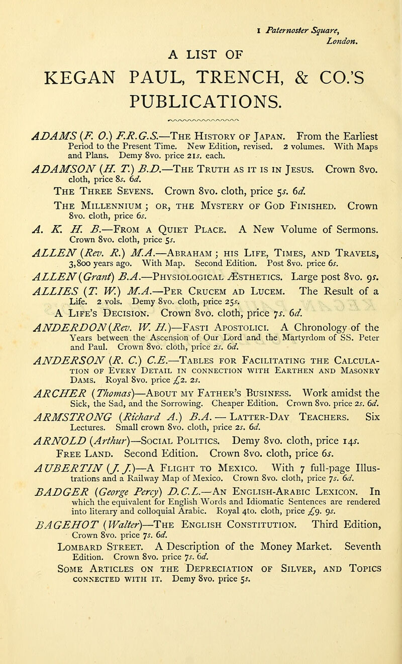 I Paternoster Square, London. A LIST OF KEGAN PAUL, TRENCH, & CO.'S PUBLICATIONS. ADAMS [R O.) jF.J^.G.S.—The History of Japan. From the Earliest Period to the Present Time. New Edition, revised. 2 volumes. With Maps and Plans. Demy 8vo. price 2ls. each. ADAMSON (IT. T.) B.D.—Tue Truth as it is in Jesus. Crown 8vo. cloth, price Ss, 6d. The Three Sevens. Crown 8vo. cloth, price 5^. 6d. The Millennium ; or, the Mystery of God Finished. Crown 8vo. cloth, price 6s. A. K. H. B.—From a Quiet Place. A New Volume of Sermons. Crown 8vo. cloth, price ^s. ALLEN {Rev. R.) M.A.—Abraham ; his Life, Times, and Travels, 3,800 years ago. With Map. Second Edition. Post 8vo. price 6j. ALLEN {Grant) B.A.—Physiological Esthetics. Large post 8vo. gy. ALLLES {T. W.) M-A.—Yer Crucem ad Lucem. The Result of a Life. 2 vols. Demy 8vo. cloth, price 2^s. A Life's Decision. Crown Svo. cloth, price 7^. 6d. ANDERDON{Rev. W. i7.)—Fasti Apostolicl A Chronology of the Years between the Ascension of Our Lord and the Martyrdom of SS. Peter and Paul. Crown Svo. cloth, price 2s. 6d. ANDERSON {R. C.) C.E.—Tables for Facilitating the Calcula- tion OF Every Detail in connection with Earthen and Masonry Dams. Royal Svo. price £2. 2s. ARCHER {Thomas)—About my Father's Business. Work amidst the Sick, the Sad, and the Sorrowing. Cheaper Edition. Crown Svo. price 2s. 6d. ARMSTRONG {Richard A.) B.A. — Latter-Day Teachers. Six Lectures. Small crown Svo. cloth, price 2s. 6d. ARNOLD {Arthur)—Social Politics. Demy Svo. cloth, price 14J. Free Land. Second Edition. Crown Svo. cloth, price 6s. A UBERTIN {J. /)—A Flight to Mexico. With 7 full-page Illus- trations and a Railway Map of Mexico. Crown Svo. cloth, price js. 6d. BADGER {George Percy) D.C.L.—'hxi English-Arabic Lexicon. In which the equivalent for English Words and Idiomatic Sentences are rendered into literary and colloquial Arabic. Royal 4to. cloth, price £<). ^s. BAGEHOT {lVa/ter)—TuE English Constitution. Third Edition, Crown Svo. price js. 6d. Lombard Street. A Description of the Money Market. Seventh Edition. Crown Svo. price 7^'. 6d. Some Articles on the Depreciation of Silver, and Topics CONNECTED WITH IT. Dcmy Svo. price 5^.