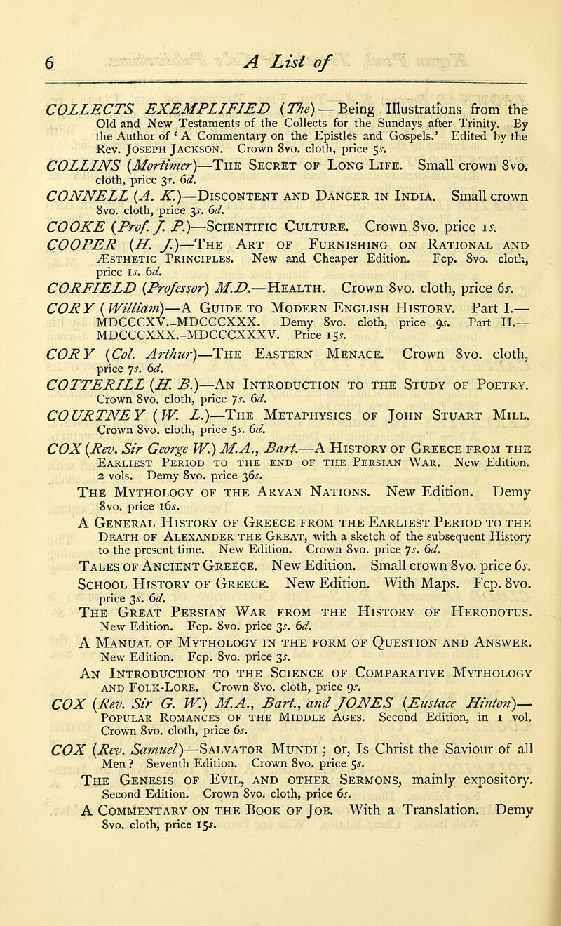 COLLECTS EXEMPLIFIED {The) —Being Illustrations from the Old and New Testaments of the Collects for the Sundays after Trinity. By the Author of * A Commentary on the Epistles and Gospels.' Edited by the Rev. Joseph Jackson. Crown 8vo. cloth, price <,s. COLLINS {Mortimer)—The Secret of Long Life. Small crown 8vo. cloth, price 3^'. 6d. CONNELL {A. K.)—Discontent and Danger in India, Small crown 8vo. cloth, price y. 6d. COOKE {Prof. /. P.)—Scientific Culture. Crown 8vo. price is. COOPER {H. J.)—The Art of Furnishing on Rational and yEsTHETic Principles. New and Cheaper Edition. Fcp. 8vo. cloth, price is. 6d. CORFIELD {Professor) J/! Z>.—Health. Crown 8vo. cloth, price 6j-. COR Y {William)—A Guide to Modern English History. Part I.— MDCCCXV.-MDCCCXXX. Demy 8vo. cloth, price gj. Part II.— MDCCCXXX.-MDCCCXXXV. Price 15^-. CORY {Col. Arthur)—The Eastern Menace. Crown Svo. cloth, price 7^'. 6d. COTTERILL {H. B.)—An Introduction to the Study of Poetry. Crown Svo. cloth, price 7^. 6d. COURTNEY {W. Z.)—The Metaphysics of John Stuart Mill. Crown Svo. cloth, price $s. 6d. COX {Rev. Sir George W.) M.A., Bart.—A History of Greece from the Earliest Period to the end of the Persian War. New Edition. 2 vols. Demy Svo. price 36^. The Mythology of the Aryan Nations. New Edition. Demy Svo, price 16^. A General History of Greece from the Earliest Period to the Death of Alexander the Great, with a sketch of the subsequent History to the present time. New Edition, Crown Svo. price 7j, 6d. Tales of Ancient Greece. New Edition. Small crown Svo. price 6s. School History of Greece. New Edition. With Maps. Fcp, Svo. price 3^, 6d. The Great Persian War from the History of Herodotus. New Edition, Fcp, Svo. price 3^. 6d. A Manual of Mythology in the form of Question and Answer, New Edition. Fcp. Svo. price 3^', An Introduction to the Science of Comparative Mythology and Folk-Lore. Crown Svo. cloth, price 9^-. COX {Rev. Sir G. W.) M.A., Bart., and JONES {Eustace Binton)— Popular Romances of the Middle Ages. Second Edition, in i vol. Crown Svo. cloth, price 6s. COX {Rev. Samuel)—Salvator Mundi ; or, Is Christ the Saviour of all Men ? Seventh Edition. Crown Svo. price 5^. The Genesis of Evil, and other Sermons, mainly expository. Second Edition. Crown Svo. cloth, price 6s. A Commentary on the Book of Job. With a Translation. Demy Svo, cloth, price \^s.