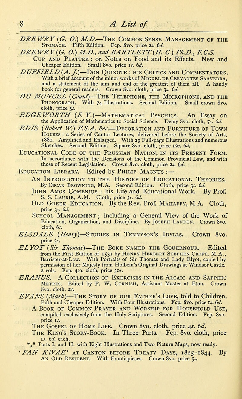 DREWRY (^G. O.) M.D.—The Common-Sense Management of the Stomach. Fifth Edition. Fcp. 8vo. price 2s. 6d. DREWRY{G. O.) M.D., andBARTLETT{H. C.) Ph.D., F.C.S. Cup and Platter : or, Notes on Food and its Effects. New and Cheaper Edition. Small 8vo. price is. 6d. DUFFIELD{A. J)—Don Quixote : his Critics and Commentators. With a brief account of the minor works of Miguel de Cervantes Saavedra, and a statement of the aim and end of the greatest of them all. A handy book for general readers. Crown 8vo. cloth, price 3j. (yd. DU MONCEL {Count)—The Telephone, the Microphone, and the Phonograph. With 74 Illustrations. Second Edition.' Small crown 8vo. cloth, price 5j. EDGE WORTH {E. Y.)—Mathematical Psychics. An Essay on the Application of Mathematics to Social Science. Demy 8vo. cloth, js. 6d. ED IS {Robert W.) F.S.A. ^^c.—Decoration and Furniture of Town Houses : a Series of Cantor Lectures, delivered before the Society of Arts, 1880. Amplified and Enlarged. With 29 Full-page Illustrations and numerous Sketches. Second Edition. Square 8vo. cloth, price 12s. 6d. Educational Code of the Prussian Nation, in its Present Form. In accordance with the Decisions of the Common Provincial Law, and with those of Recent Legislation. Crown 8vo. cloth, price 2s. 6d, Education Library. Edited by Philip Magnus :— An Introduction to the History of Educational Theories. By Oscar Browning, M.A. Second Edition. Cloth, price 3^. 6d. John Amos Comenius : his Life and Educational Work. By Prof. S. S. Laurie, A.M. Cloth, price 35-. 6d. Old Greek Education. By the Rev. Prof. Mahaffy, M. A. Cloth, price 3i'. 6d. School Management ; including a General View of the Work of Education, Organization, and Discipline. By Joseph Landon. Crown 8vo. cloth, 6^-. ELSDALE {Henry)—Studies in Tennyson's Idylls. Crown 8vo. price 5^. ELYOT {Sir Thomas)—The Boke named the Gouernour. Edited from the First Edition of 1531 by Henry Herbert Stephen Croft, M.A., Barrister-at-Law. With Portraits of Sir Thomas and Lady Elyot, copied by permission of her Majesty from Holbein's Original Drawings at Windsor Castle. 2 vols. Fcp. 4to, cloth, price 50J. ERANUS. A Collection of Exercises in the Alcaic and Sapphic Metres. Edited by F. W. Cornish, Assistant Master at Eton. Crown 8vo. cloth, 2s. E VANS {Mark)—The Story of our Father's Love, told to Children. Fifth and Cheaper Edition. With Four Illustrations. Fcp. 8vo. price is. 6d. A Book of Common Prayer and Worship for Household Use, compiled exclusively from the Holy Scriptures. Second Edition. Fcp. 8vo. price is. The Gospel of Home Life. Crown 8vo. cloth, price 4^. 6d. The King's Story-Book. In Three Parts. Fcp. 8vo. cloth, price is. 6d. each. *^* Parts I. and II. with Eight Illustrations and Two Picture Maps, now ready. ^FAN KWAE' AT Canton before Treaty Days, 1825-1844. By An Old Resident. With Frontispieces. Crown 8vo. price 5^-.