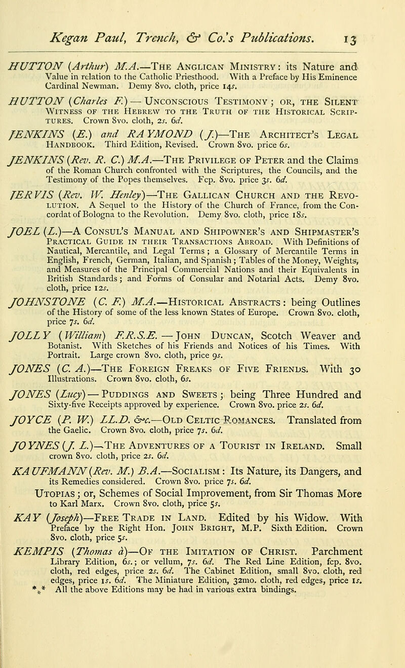 HUTTON {Arthur) M.A.—The Anglican Ministry : its Nature and Value in relation to the Catholic Priesthood. With a Preface by His Eminence Cardinal Newman. Demy 8vo, cloth, price 14J. HUTTON {Charles F.) — Unconscious Testimony; or, the Silent Witness of the Hebrew to the Truth of the Historical Scrip- tures. Crown 8vo. cloth, 2s. 6d, JENKINS {E.) and RAYMOND (/)—The Architect's Legal Handbook. Third Edition, Revised. Crown 8vo. price 6s. JENKINS {Rev. R. C.) M.A.—Thk Privilege of Peter and the Claims of the Roman Church confronted with the Scriptures, the Councils, and the Testimony of the Popes themselves. Fcp. Svo. price 3^. 6d. JERVIS {Rev. W. Henley)—The Gallican Church and the Revo- lution. A Sequel to the History of the Church of France, from the Con- cordat of Bologna to the Revolution. Demy Svo. cloth, price i2>s. JOEL {£.)—A Consul's Manual and Shipowner's and Shipmaster's Practical Guide in their Transactions Abroad. With Definitions of Nautical, Mercantile, and Legal Terms ; a Glossary of Mercantile Tei-ms in English, French, German, Italian, and Spanish; Tables of the Money, Weight?, and Measures of the Principal Commercial Nations and their Equivalents in Eritish Standards; and Forms of Consular and Notarial Acts, Demy Svo. cloth, price 12^. JOHNSTONE {C. E.) M.A.—Historical Abstracts: being Outlines of the History of some of the less known States of Europe. Crown Svo. cloth, price js. 6d. JOLLY {William) ER.S.E. —Jon^ Duncan, Scotch Weaver and Botanist. With Sketches of his Friends and Notices of his Times. With Portrait. Large crown Svo. cloth, price 9^. JONES {C. A.)—The Foreign Freaks of Five Friends^ With 30 Illustrations. Crown Svo. cloth, 6s. JONES {Lucy) — Puddings and Sweets ; being Three Hundred and Sixty-five Receipts approved by experience. Crown Svo. price 2s. 6d. JOYCE {P. W.) LL.D. <5^•^.—Old Celtic P.omances. Translated from the Gaelic. Crown Svo. cloth, price 7^. 6d. JOYNES {J. Z.)—The Adventures of a Tourist in Ireland. Small crown Svo. cloth, price 2J. 6d. KAUFMANN{Rev. M.) B.A.—Socialism : Its Nature, its Dangers, and its Remedies considered. Crown Svo. price 'js. 6d. Utopias ; or, Schemes of Social Improvement, from Sir Thomas More to Karl Marx. Crown Svo. cloth, price $s. KAY {Joseph)—Free Trade in Land. Edited by his Widow. With Preface by the Right Hon. John Bright, M.P. Sixth Edition. Crown Svo. cloth, price ^s. KEMPIS {Thomas a)—Of the Imitation of Christ. Parchment Library Edition, 6s.; or vellum, 7^. 6d. The Red Line Edition, fcp. Svo. cloth, red edges, price 2s. 6d. The Cabinet Edition, small Svo. cloth, red edges, price is. 6d. The Miniature Edition, 32mo. cloth, red edges, price \s. *^* All the above Editions may be had in various extra bindings.