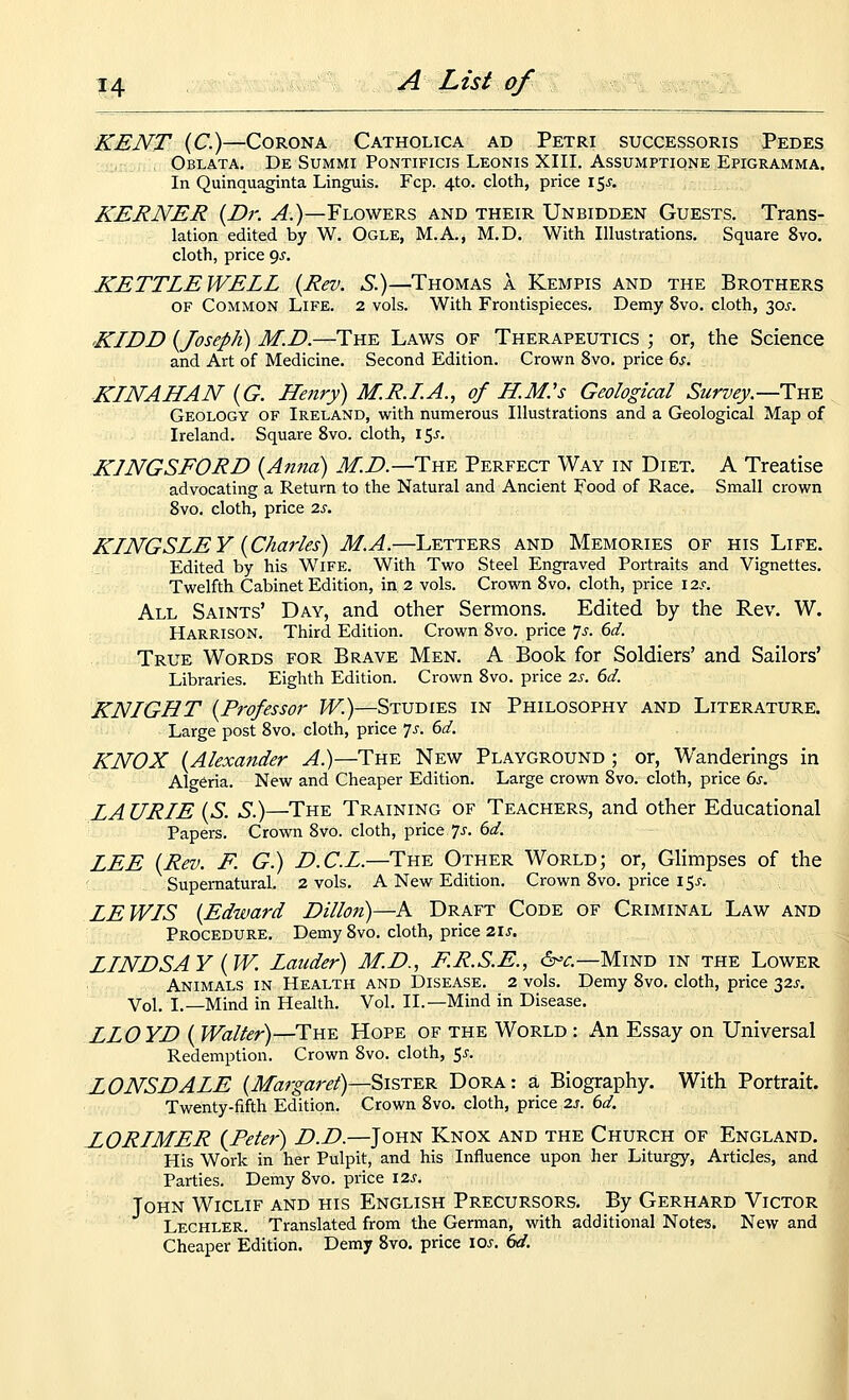 KENT (C.)—Corona Catholica ad Petri successoris Pedes Oblata. De Summi Pontificis Leonis XIII. Assumptione Epigramma. In Quinquaginta Linguis. Fcp. 4to. cloth, price 15J. KEENER {Dr. ^.)—Flowers and their Unbidden Guests. Trans- lation edited by W. Ogle, M.A., M.D. With Illustrations. Square 8vo. cloth, price ^s. KETTLE WELL {Rev. S.)—Thomas a Kempis and the Brothers OF Common Life. 2 vols. With Frontispieces. Demy 8vo. cloth, 30^-. KIDD {Joseph) M.D.—The Laws of Therapeutics ; or, the Science and Art of Medicine. Second Edition. Crown 8vo. price ds. KIN AH AN {G. Henry) M.R.LA., of H.M.'s Geological Survey.—Tk-e Geology of Ireland, with numerous Illustrations and a Geological Map of Ireland. Square Svo. cloth, i5j-. KINGSFORD {Anna) M.D.—The Perfect Way in Diet. A Treatise advocating a Return to the Natural and Ancient Food of Race. Small crown Svo. cloth, price 2s. KINGSLEY {Charles) M.A.—Letters and Memories of his Life. Edited by his Wife. With Two Steel Engraved Portraits and Vignettes. Twelfth Cabinet Edition, in. 2 vols. Crown Svo. cloth, price I2.f. All Saints' Day, and other Sermons. Edited by the Rev. W. Harrison. Third Edition. Crown Svo. price ^s. 6d. True Words for Brave Men. A Book for Soldiers' and Sailors' Libraries. Eighth Edition. Crown Svo. price 2s. 6d. KNIGHT {Professor W.)—Studies in Philosophy and Literature. Large post Svo. cloth, price 7^-. 6d. KNOX {Alexander A.)—The New Playground ; or, Wanderings in Algeria. New and Cheaper Edition. Large crovra Svo. cloth, price 6s. LA URIE {S. S.)—The Training of Teachers, and other Educational Papers. Crown Svo. cloth, price 7^-. 6^. LEE {Rev. F. G.) D.C.L.—The Other World; or, Ghmpses of the ' Supernatural. 2 vols. A New Edition. Crown Svo. price 15j. LEWIS {Edward Dillon)—A Draft Code of Criminal Law and Procedure, Demy Svo. cloth, price 21s. LINDSAY {W. Lauder) M.D., F.R.S.E., &=€.—Mind in the Lower Animals in Health and Disease. 2 vols. Demy Svo. cloth, price 32^-. Vol. I.—Mind in Health. Vol. II.—Mind in Disease. LLO YD { Walter)—The Hope of the World : An Essay on Universal Redemption. Crown Svo. cloth, 5^. LONSDALE {Margaret)—Sister Dora: a Biography. With Portrait. Twenty-fifth Edition. Crown Svo. cloth, price 2s. 6d. LORIMER {Peter) D.D.—John Knox and the Church of England. His Work in her Pulpit, and his Influence upon her Liturgy, Articles, and Parties. Demy Svo. price I2s. John Wiclif and his English Precursors. By Gerhard Victor Lechler. Translated from the German, with additional Notes. New and Cheaper Edition. Demy 8vo. price los. 6d.