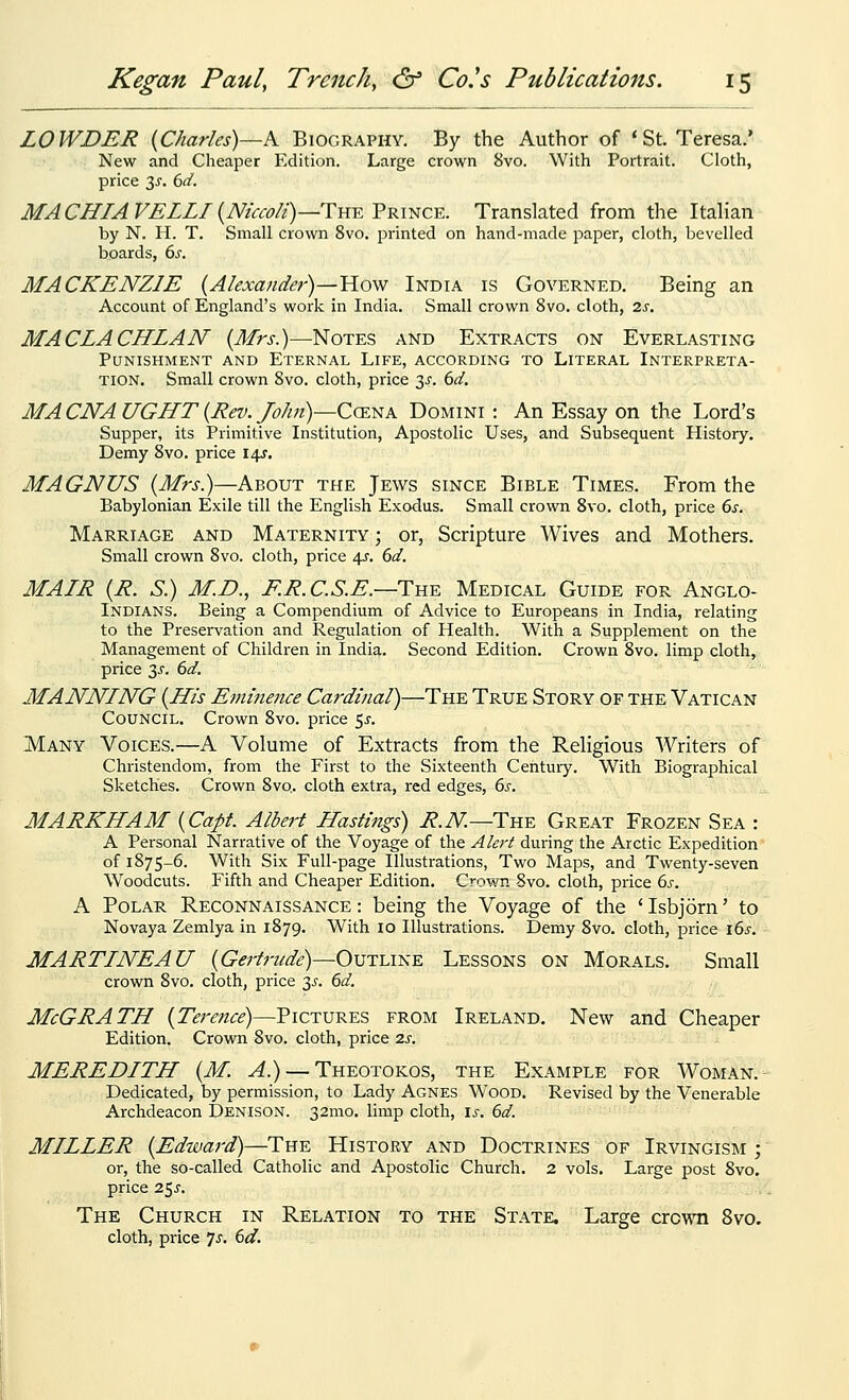 LOWDER {Charles)—K Biography. By the Author of 'St. Teresa.' New and Cheaper Edition. Large crown 8vo. With Portrait. Cloth, price 3^. 6d. MACHIAVELLI{Nicco/i)—Thy.'Pki^c^. Translated from the Itahan by N. H. T. Small crown 8vo. printed on hand-made paper, cloth, bevelled boards, 6s. MACKENZIE (Alexander)—How India is Governed. Being an Account of England's work in India. Small crown 8vo. cloth, 2s. MACLACHLAN (Mrs.)—-Notes and Extracts on Everlasting Punishment and Eternal Life, according to Literal Interpreta- tion. Small crown Svo. cloth, price 3^. dd, MA CNA UGHT {Rev. /o/m)—CcENA Domini : An Essay on the Lord's Supper, its Primitive Institution, Apostolic Uses, and Subsequent History. Demy Svo. price 14s. MAGNUS {Mrs.)—About the Jews since Bible Times. From the Babylonian Exile till the English Exodus. Small crown Svo. cloth, price 6s. Marriage and Maternity; or, Scripture Wives and Mothers. Small crown Svo. cloth, price 4.S. 6d. MAIR {R. S.) M.D., E.R.C.S.E.—Tn^ Medical Guide for Anglo- Indians. Being a Compendium of Advice to Europeans in India, relating to the Preservation and Regulation of Health. With a Supplement on the Management of Children in India. Second Edition. Crown Svo. limp cloth, price y. 6d. MANNING {His Eminence Cardinal)—The True Story of the Vatican Council. Crown Svo. price 5^'. Many Voices.—A Volume of Extracts from the Religious Writers of Christendom, from the First to the Sixteenth Centuiy. With Biographical Sketches. Crown Svo.. cloth extra, red edges, 6s. MARKHAM {Capt. Albert Hastings) R.N.—Tw£. Great Frozen Sea : A Personal Narrative of the Voyage of the Alert during the Arctic Expedition of 1875-6. With Six Full-page Illustrations, Two Maps, and Twenty-seven Woodcuts. Fifth and Cheaper Edition. Crown Svo. cloth, price 6.c A Polar Reconnaissance: being the Voyage of the 'Isbjorn' to Novaya Zemlya in 1879. With 10 Illustrations. Demy Svo. cloth, price \6s. MARTINEAU {Gertrude)—Outline Lessons on Morals. Small crown Svo. cloth, price 3^^. 6d. McGRATH {Terence)—Pictures from Ireland. New and Cheaper Edition. Crown Svo. cloth, price 2s. MEREDITH {M. ^.) — Theotokos, the Example for Woman.- Dedicated, by permission, to Lady Agnes Wood. Revised by the Venerable Archdeacon Denison. 32mo. limp cloth, \s. 6d. MILLER {Edward)—The History and Doctrines of Irvingism ; or, the so-called Catholic and Apostolic Church. 2 vols. Large post Svo. price 25J. The Church in Relation to the State. Large crown Svo. cloth, price ^s, 6d.