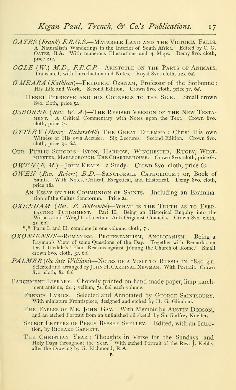 OAXES {Frank) F.R.G.S.—Matabele Land and the Victoria Falls. A Naturalist's Wanderings in the Interior of South Africa. Edited by C. G. Gates, B.A. With numerous Illustrations and 4 Maps. Demy 8vo. cloth, price 21 J. OGLE (W.) M.D., F.E. C.P.—Aristotle on the Parts of Animals. Translated, with Introduction and Notes. Royal 8vo. cloth, \7.s. 6d. OMEARA {Kathleen)—Frederic Ozanam, Professor of the Sorbonne: His Life and Work. Second Edition. Crown 8vo. cloth, price 7j. ()d. Henri Perreyve and his Counsels to the Sick. Small crown Svo. cloth, price 5^. OSBORNE {Rev. W. A.)—The Revised Version of the New Testa- ment. A Critical Commentary with Notes upon the Text. Crown Svo. cloth, price 55. OTTLE Y {Henry Bickerstcih) The Great Dilemma : Christ His own Witness or His own Accuser. Six Lectures. Second Edition. Crown Svo. cloth, price 35. bd. Our Public Schools—Eton, Harrow, Winchester, Rugby, West- minster, Marlborough, The Charterhouse. Crown Svo. cloth, price 6j-. OWEN{F. J/.)—John Keats : a Study. Crown Svo. cloth, price ds. OWEN {Rev. Robert) B.D.—Sanctorale Catholicum; or, Book of Saints. With Notes, Critical, Exegetical, and Historical. Demy Svo. cloth, price \Zs. An Essay on the Communion of Saints. Including an Examina- tion of the Cultus Sanctorum. Price 2s. OXENHAM {Rev. F. Nntcombe)—What is the Truth as to Ever- lasting Punishment. Part II. Being an Historical Enquiry into the Witness and Weight of certain Anti-Grigenist Councils. Crown Svo. cloth, 2,s. 6d. *^* Parts I. and II. complete in one volume, cloth, js. OXONIENSIS—Romanism, Protestantism, Anglicanism. Being a Layman's View of some Questions of the Day. Together with Remarks on Dr. Littledale's 'Plain Reasons against Joining the Church of Rome.' Small crown Svo. cloth, 3^. 6d. EALMER {the late William)—Notes of a Visit to Russia in 1840-41. Selected and arranged by John H. Cardinal Newman. With Portrait. Crown Svo. cloth, Zs. 6d. .Parchment Library. Choicely printed on hand-made paper, limp parch- ment antique, bs. ; vellum, 7^. 6d. each volume. French Lyrics. Selected and Annotated by George Saintsbury. With miniature Frontispiece, designed and etched by H. G. Glindoni. The Fables of Mr. John Gay. With Memoir by Austin Dobson, and an etched Portrait from an unfinished oil sketch by Sir Godfrey Kneller. Select Letters of Percy Bysshe Shelley. Edited, with an Intro- tion, by Richard Garnett. The Christian Year; Thoughts in Verse for the Sundays and Holy Days throughout the Year. With etched Portrait of the Rev. J. Keble, after the Drawing by G. Richmond, R.A, B