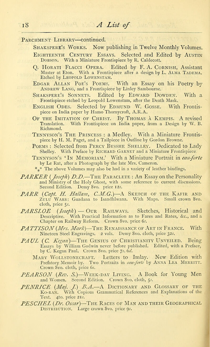 Parchment Library—continued. Shakspere's Works. Now publishing in Twelve Monthly Volumes, Eighteenth Century Essays. Selected and Edited by Austin DoBSON. With a Miniature Frontispiece by R. Caldecott. Q. Horati Flacci Opera. Edited by F. A. Cornish, Assistant Master at Eton. With a Frontispiece after a design by L. Alma Tadema. Etched by Leopold Lowenstam. Edgar Allan Poe's Poems. With an Essay on his Poetry by Andrew Lang, and a Frontispiece by Linley Sambourne. Shakspere's Sonnets. Edited by Edward Dowden. With a Frontispiece etched by Leopold Lowenstam, after the Death Mask. English Odes. Selected by Edmund W. Gosse. With Frontis- piece on India paper by Hamo Thornycroft, A.R.A. Of the Imitation of Christ. By Thomas a Kempis. A revised Translation. With Frontispiece on India paper, from a Design by W. B, Richmond. Tennyson's The Princess : a Medley. With a Miniature Frontis- piece by H. M. Paget, and a Tailpiece in Outline by Gordon Browne. Poems : Selected from Percy Bysshe Shelley. Dedicated to Lady Shelley. Witli Preface by Richard Garnet and a Miniature Frontispiece, Tennyson's ' In Memoriam.' With a Miniature Portrait in eaii-forte by Le Rat, after a Photograph by the late Mrs. Cameron. *^* The above Volumes may also be had in a variety of leather bindings. PARKER {Joseph) D.D.—The Paraclete : An Essay on the Personality and Ministry of the Holy Ghost, with some reference to current discussions. Second Edition. Demy 8vo. price \2s. PARR {Capt. H. Hallam, C.M.G.)—A Sketch of the Kafir and Zulu Wars : Guadana to Isandhlwana. With Maps. Small crown 8vo. cloth, price ^s. PARSLOE {TosepJi) — Our Railways. Sketches, Historical and Descriptive. With Practical Information as to Fares and Rates, &c., and a Chapter on Railway Reform. Crown 8vo. price 6s. PA TTISON {Mrs. Mark)—The Renaissance of Art in France. With Nineteen Steel Engravings. 2 vols. Demy 8vo. cloth, price 32^-. PA UL (C. Kegaii)—The Genius of Christianity Unveiled. Being Essays by William Godwin never before published. Edited, with a Preface, by C. Kegan Paul. Crown 8vo. price 75. 6i/. Mary Wollstonecraft. Letters to Imlay. New Edition with Prefatory Memoir by. Two Portraits in can-forte by Anna Lea Merritt. Crown 8vo. cloth, price 6s. PEARSON {Rev. 6.)—Week-day Living. A Book for Young Men and Women. Second Edition. Crown 8vo. cloth, 55. PENRICE {Maj. J.) B.A.—A Dictionary and Glossary of the Ko-ran. With Copious Grammatical References and Explanations of the Text. 4to. price 2\s. PESCHEL {Dr. Oscar)—The Races of Man and their Geographical Distribution. Large crown 8vo. price 9^.