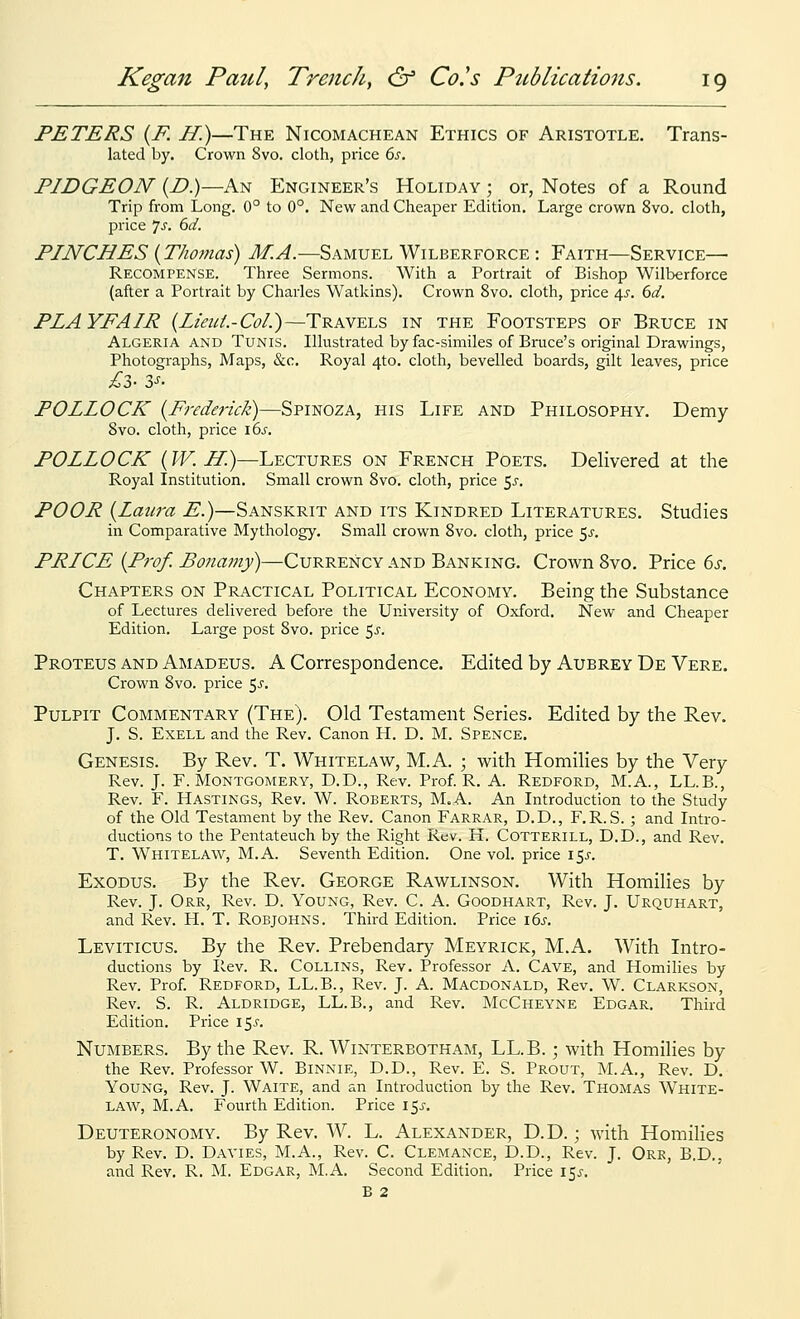 PETERS {F. H.)—The Nicomachean Ethics of Aristotle. Trans- lated by. Crown 8vo. cloth, price 6j. PIDGEON (Z>.)—An Engineer's Holiday ; or, Notes of a Round Trip from Long. 0° to 0°. New and Cheaper Edition. Large crown 8vo. cloth, price 7j. 6^. PINCHES {Thomas) M.A.—Samuel Wilberforce : Faith—Service—• Recompense. Three Sermons. With a Portrait of Bishop Wilberforce (after a Portrait by Charles Watkins). Crown 8vo. cloth, price 4^-. 6d. PLAYFAIR {Lieui.-Col.)—Travels in the Footsteps of Bruce in Algeria and Tunis. Illustrated by fac-similes of Bruce's original Drawings, Photographs, Maps, &c. Royal 4to. cloth, bevelled boards, gilt leaves, price POLLOCK [Frederick)—Spinoza, his Life and Philosophy. Demy Svo. cloth, price \6s. POLLOCK (TV. If.)—Lectures on French Poets. Delivered at the Royal Institution. Small crown Svo. cloth, price $s. POOR {Laura E.)—Sanskrit and its Kindred Literatures. Studies in Comparative Mythology. Small crown Svo. cloth, price 5^. PRICE {Prof. Bonamy)—Currency and Banking. Crown Svo. Price ds. Chapters on Practical Political Economy. Being the Substance of Lectures delivered before the University of Oxford. New and Cheaper Edition. Large post Svo. price <,s. Proteus and Amadeus. A Correspondence. Edited by Aubrey De Vere. Crown Svo. price 5^'. Pulpit Commentary (The). Old Testament Series. Edited by the Rev. J. S. ExELL and the Rev. Canon H. D. M. Spence. Genesis. By Rev. T. Whitelaw, M.A. ; with Homilies by the Very Rev. J. F. Montgomery, D.D., Rev. Prof. R. A. Redford, M.A., LL.B., Rev. F. Hastings, Rev. W. Roberts, M.A. An Introduction to the Study of the Old Testament by the Rev. Canon Farrar, D.D., F.R. S. ; and Intro- ductions to the Pentateuch by the Right Rev. H. Cotterill, D.D., and Rev. T. Whitelaw, M.A. Seventh Edition. One vol. price i5j-. Exodus. By the Rev. George Rawlinson. With Homilies by Rev. J. Orr, Rev. D. Young, Rev. C. A. Goodhart, Rev. J. Urquhart, and Rev. H. T. Robjohns. Third Edition. Price lbs. Leviticus. By the Rev. Prebendary Meyrick, M.A. With Intro- ductions by Rev. R. Collins, Rev. Professor A. Cave, and Homilies by Rev. Prof. Redford, LL.B., Rev. J. A. Macdonald, Rev. W. Clarkson, Rev. S. R. Aldridge, LL.B., and Rev. McCheyne Edgar. Third Edition. Price \^s. NuiNiBERS. By the Rev. R. Winterbotham, LL.B.; with Homilies by the Rev. Professor W. Binnie, D.D., Rev. E. S. Prout, M.A., Rev. D. Young, Rev. J. Waite, and an Introduction by the Rev. Thomas White- law, M.A. Fourth Edition. Price I5i-. Deuteronomy. By Rev. W. L. Alexander, D.D. ; with Homilies by Rev. D. Davies, M.A., Rev. C. Clemance, D.D., Rev. J. Orr, B,D., and Rev. R. M. Edgar, M.A. Second Edition. Price 15^-. B 2