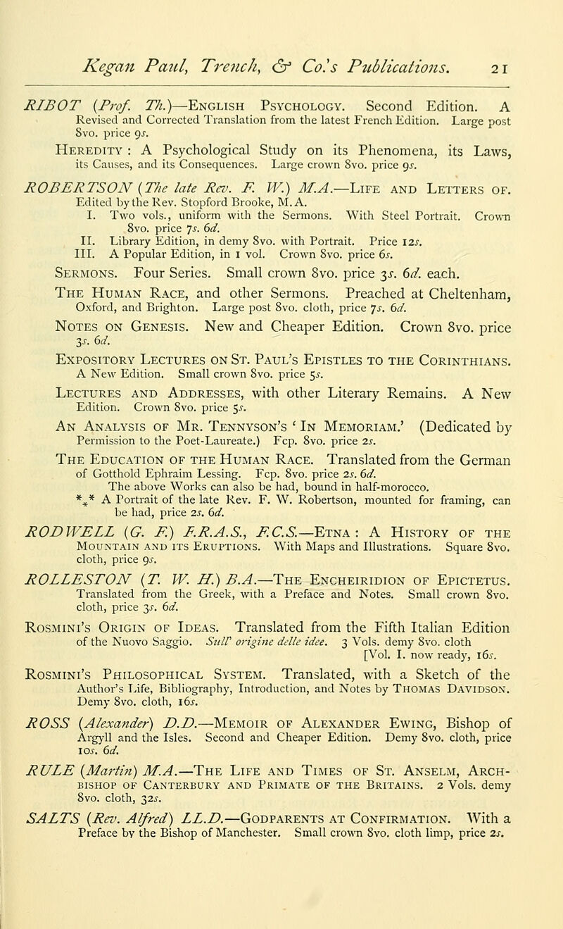 RIBOT {Prof. 7%.)—English Psychology. Second Edition. A Revised and Corrected Translation from the latest French Edition. Large post Svo. price gj. Heredity : A Psychological Study on its Phenomena, its Laws, its Causes, and its Consequences. Large crown Svo. price <^s. ROBERTSON {The late Rev. F. W.) Af.A.—Life and Letters of. Edited by the Rev. Stopford Brooke, M. A. I. Two vols., uniform with the Sermons. With Steel Portrait. Crown Svo. price 7^. 6d. IL Library Edition, in demy Svo. with Portrait. Price I2s, III. A Popular Edition, in i vol. Crown Svo. price 6s. Sermons. Four Series. Small crown Svo. price ^s. dd. each. The Human Race, and other Sermons. Preached at Cheltenham, Oxford, and Brighton. Large post Svo. cloth, price 7.f. bd. Notes on Genesis. New and Cheaper Edition. Crown Svo. price Expository Lectures on St. Paul's Epistles to the Corinthians. A New Edition. Small crown Svo. price ^s. Lectures and Addresses, with other Literary Remains. A New Edition. Crown Svo. price 5^-. An Analysis of Mr. Tennyson's ' In Memoriam.' (Dedicated by Permission to the Poet-Laureate.) Fcp. Svo. price 2s. The Education of the Human Race. Translated from the German of Gotthold Ephraim Lessing. Fcp. Svo. price 2s. 6d. The above Works can also be had, bound in half-morocco. *^* A Portrait of the late Rev. F. W. Robertson, mounted for framing, can be had, price 2s, 6d. ROD WELL {G. F.) F.R.A.S., F.C.S.—Etna: A History of the Mountain and its Eruptions. With Maps and Illustrations. Square Svo. cloth, price gs. ROLLESTON {T. VV. H.) B.A.—The Encheiridion of Epictetus. Translated from the Greek, with a Preface and Notes. Small crown Svo. cloth, price 3^. 6d. Rosmini's Origin of Ideas. Translated from the Fifth Italian Edition of the Nuovo Saggio. Sit/l' origine delle idee. 3 Vols, demy Svo. cloth [Vol. I. now ready, xds. Rosmini's Philosophical System. Translated, with a Sketch of the Author's Life, Bibliography, Introduction, and Notes by Thomas Davidson. Demy Svo. cloth, i6j. ROSS {Alexander) D.D.—Memoir of Alexander Ewing, Bishop of Argyll and the Isles. Second and Cheaper Edition. Demy Svo. cloth, price \os. 6d. RULE {Martin) M.A.—The Life and Times of St. Anselm, Arch- bishop OF Canterbury and Primate of the Britains. 2 Vols, demy Svo. cloth, 32J-. SALTS {Rrv. Alfred) LL.D.—Godparents at Confirmation. With a Preface by the Bishop of Manchester. Small crown Svo. cloth limp, price 2s.