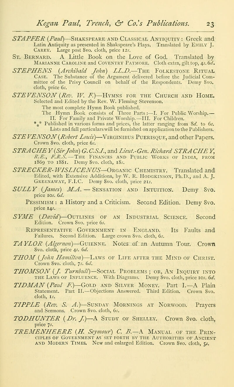 STAFFER {FaiiT)—Shakspeare and Classical Antiquity : Greek and Latin Antiquity as presented in Shakspeare's Plays. Translated by Emily J. Carey. Large post Svo. cloth, price 12^. St. Bernard. A Little Book on the Love of God. Translated by Marianne Caroline and Coventry Patmore. Cloth extra, gilt top, 4^. dd. STEFHENS {Archibald John) ZZ.D.—Thk Folkestone Ritual Case. The Substance of the Argument delivered before the Judicial Com- mittee of the Privy Council on behalf of the Respondents. Demy Svo. cloth, pi'ice 6s. STEVENSON {Rev. W. F.)—Hymns for the Church and Home. Selected and Edited by the Rev. W. Fleming Stevenson. The most complete Hymn Book published. The Hymn Book consists of Three Parts :—I. For Public Worship.— II. For Family and Private Worship.—III. For Children. *^^ Published in various forms and prices, the latter ranging from 8^. to 6s. Lists and full particulars will be furnished on application to the Pablishers. STE VENSON{Robert Loias)—Virginibus Puerisque, and other Papers. Crown Svo. cloth, price 6s. STRACHE V{SirJohn) G. C.S.L, and Lieut.-Gen. Richard STRACHE V, R.E., F.E.S.—The Finances and Public Works of India, from 1869 TO 1881. Demy Svo. cloth, i2,s. STRECKER- WISLICENUS—ORGAmc Chemistry. Translated and Edited, with Extensive Additions, by W. R. Hodgkinson, Ph.D., and A. J. Greenaway, F.I.C. Demy Svo. cloth, price 21s. SULLY {James) M.A. — Sensation and Intuition. Demy Svo. price lOi'. 6d. Pessimism : a History and a Criticism. Second Edition. Demy Svo. price I4J'. SYME {David)—Outlines of an Industrial Science. Second Edition. Cro\^'ii Svo. price 6s. Representative Government in England. Its Faults and Failures. Second Edition. Large crown Svo. cloth, 6s. TAYLOR {Algernoji)—Guienne. Notes of an Autumn Tour. Crown Svo. cloth, price 4J. 6d. THOM {John Hamilion)—Laws of Life after the Mind of Christ. Crown Svo. cloth, 7^. 6d. THOMSON {J. Tzirnb2dl)—SociA.-L Problems ; or, An Inquiry into the Laws of Influence. With Diagrams. Demy Svo. cloth, price los. 6d. TIDMAN {Faid F)—Gold and Silver Money. Part I.—A Plain Statement. Part II.—Objections Answered. Third Edition. Crown Svo. cloth, Is. TIFFLE {Rev. S. A.)—Sunday Mornings at Norwood. Prayers and Sermons. Crown Svo. cloth, 6^-. TODHUNTER {Dr. /)—A Study of Shelley. Crown Svo. cloth, price 7-f- TREMENHEERE {H. Seymour) C. B.—k Manual of the Prin- ciples OF Government as set forth by the Authorities of Ancient and Modern Times. New and enlarged Edition. Cro^^Tl Svo. cloth, 5^.