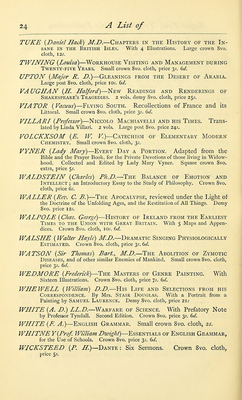 TUKE {Daniel Hack) M.D.—Chapters in the History of the In- sane IN THE British Isles. With 4 Illustrations. Large crown 8vo. cloth, \2S. TWINING {Louisa)—Workhouse Visiting and Management during Twenty-five Years. Small crown 8vo. cloth, price 3^. dd. UPTON {Major R. D.)—Gleanings from the Desert of Arabia. Large post 8vo. cloth, price los. 6d. VAUGHAN {H. Halford)—New Readings and Renderings of Shakespeare's Tragedies. 2 vols, demy 8vo. cloth, price 25^. VIA TOR { Vacuus)—Flying South. Recollections of France and its Littoral. Small crown 8vo. cloth, price 3^-. dd. VILLARI {Professor)—Niccolo Machiavelli and his Times. Trans- lated by Linda Villari. 2 vols. Large post 8vo. price 2\s, VOLCKXSOM {E. W. K)—Catechism of Elementary Modern Chemistry. Small crown 8vo. cloth, 3^. VYNER {Lady Mary)—Every Day a Portion, Adapted from the Bible and the Prayer Book, for the Private Devotions of those living in Widow- hood. Collected and Edited by Lady Mary Vyner. Square crown 8vo. extra, price 5^. WALDSTEIN {Charles) P/uD.—Tb^k Balance of Emotion and Intellect ; an Introductory Essay to the Study of Philosophy. Crown 8vo. cloth, price 6s. WALLER {Rev. C. B.)—The Apocalypse, reviewed under the Light of the Doctrine of the Unfolding Ages, and the Restitution of All Things. Demy 8vo. price 12s. WALPOLE {Chas. George)—History of Ireland from the Earliest Tlmes to the Union with Great Britain. With 5 Maps and Appen- dices. Crown 8vo. cloth, loj-. dd. WALSHE {Walter Hayle) M.D.—Dramatic Singing Physiologically Estimated, Crown 8vo. cloth, price 3^. dd. WATSON {Sir Thomas) Bart., M.D.—The Abolition of Zymotic Diseases, and of other similar Enemies of Mankind. Small crown 8vo. cloth, price 3^^. dd. WEDMORE {Frederick)—The Masters of Genre Painting. With Sixteen Illustrations. Crown 8vo. cloth, price 'js. 6d. WHEWELL {William) D.D.—His Life and Selections from his Correspondence. By Mrs. Stair Douglas. With a Portrait from a Painting by Samuel Laurence. Demy 8vo. cloth, price 2\s WHITE {A. D.) LL.D.—Warfare of Science. With Prefatory Note by Professor Tyndall. Second Edition. Crown 8vo. price 3^. 6d. WHITE {F. ^.)—English Grammar. Small crown 8vo. cloth, 2s. J WHITNE Y{Prof. William Dwight)—Essentials of English Grammar, 1 for the Use of Schools. Crown 8vo. price 3^. 6d. WICKSTEED {P. H.)—Dante: Six Sermons. Crown 8vo. cloth^ price 5^.